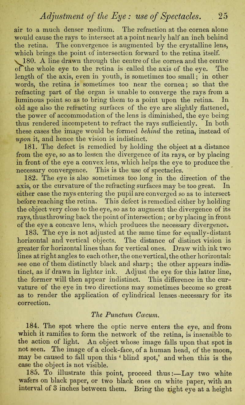 air to a much denser medium. The refraction at the cornea alone would cause the rays to intersect at a point nearly half an inch behind the retina. The convergence is augmented by the crystalline lens, which brings the point of intersection forward to the retina itself. \180. A line drawn through the centre of the cornea and the centre of the whole eye to the retina is called the axis of the eye. The length of the axis, even in youth, is sometimes too small; in other words, the retina is sometimes too near the cornea; so that the refracting part of the organ is unable to converge the rays from a luminous point so as to bring them to a point upon the retina. In old age also the refracting surfaces of the eye are slightly flattened, the power of accommodation of the lens is diminished, the eye being thus rendered incompetent to refract the rays sufficiently. In both these cases the image would be formed behind the retina, instead of upon it, and hence the vision is indistinct. 181. The defect is remedied by holding the object at a distance from the eye, so as to lessen the divergence of its rays, or by placing in front of the eye a convex lens, which helps the eye to produce the necessary convergence. This is the use of spectacles. 182. The eye is also sometimes too long in the direction of the axis, or the curvature of the refracting surfaces may be too great. In either case the rays entering the pupil are converged so as to intersect before reaching the retina. This defect is remedied either by holding the object very close to the eye, so as to augment the divergence of its rays, thus throwing back the point of intersection; or by placing in front of the eye a concave lens, which produces the necessary divergence. 183. The eye is not adjusted at the same time for equally-distant horizontal and vertical objects. The distance of distinct vision is greater for horizontal lines than for vertical ones. Draw with ink two lines at right angles to each other, the one vertical, the other horizontal: see one of them distinctly black and sharp; the other appears indis- tinct, as if drawn in lighter ink. Adjust the eye for this latter line, the former will then appear indistinct. This difference in the cur- vature of the eye in two directions may sometimes become so great as to render the application of cylindrical lenses'necessary for its correction. The Punctum Coecum. 184. The spot where the optic nerve enters the eye, and from which it ramifies to form the network of the retina, is insensible to the action of light. An obj ect whose image falls upon that spot is not seen. The image of a clock-face, of a human head, of the moon, may be caused to fall upon this ‘ blind spot,’ and when this is the case the object is not visible. 185. To illustrate this point, proceed thus:—Lay two white wafers on black paper, or two black ones on white paper, with an interval of 3 inches between them. Bring the i;ight eye at a height