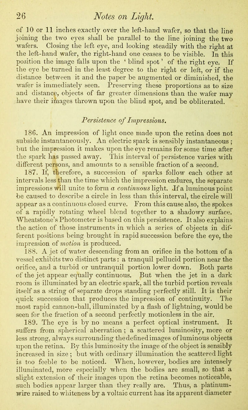 of 10 or 11 inches exactly over the left-hand wafer, so that the line joining the two eyes shall be parallel to the line joining the two wafers. Closing the left eye, and looking steadily with the right at the left-hand wafer, the right-hand one ceases to be visible. In this position the image falls upon the ‘ blind spot ’ of the right eye. If the eye be turned in the least degree to the right or left, or if the distance between it and the paper be augmented or diminished, the wafer is immediately seen. Preserving these proportions as to size and distance, objects of far greater dimensions than the wafer may have their iniages thrown upon the blind spot, and be obliterated. Persistence of Impressions. 186. An impression of light once made upon the retina does not subside instantaneously. An electric spark is sensibly instantaneous ; but the impression it makes upon the eye remains for some time after the spark has passed away. This interval of persistence varies with different persons, and amounts to a sensible fraction of a second. 187. If, therefore, a succession of sparks follow each other at intervals less than the time which the impression endures, the separate impressions will unite to form a continuous light. .If a luminous point be caused to describe a circle in less than this interval, the circle will appear as a continuous closed curve. From this cause also, the spokes of a rapidly rotating wheel blend together to a shadowy surface. Wheatstone’s Photometer is based on this persistence. It also explains the action of those instruments in which a series of objects in dif- ferent positions being brought in rapid succession before the eye, the impression of motion is produced. 188. A jet of water descending from an orifice in the bottom of a vessel exhibits two distinct parts: a tranquil pellucid portion near the orifice, and a turbid or untranquil portion lower down. Both parts of the jet appear equally continuous. But when the jet in a dark room is illuminated by an electric spark, all the turbid portion reveals itself as a string of separate drops standing perfectly still. It is their quick succession that produces the impression of continuity. The most rapid cannon-ball, illuminated by a flash of lightning, would be seen for the fraction of a second perfectly motionless in the air. 189. The eye is by no means a perfect optical instrument. It suffers from spherical aberration ; a scattered luminosity, more or less strong, always surrounding the defined images of luminous objects upon the retina. By this luminosity the image of the object is sensibly increased in size ; but with ordinary illumination the scattered light is too feeble to be noticed. When, however, bodies are intensely illuminated, more especially when the bodies are small, so that a slight extension of their images upon the retina becomes noticeable, such bodies appear larger than they really are. Thus, a platinum- wire raised to whiteness by a voltaic current has its apparent diameter