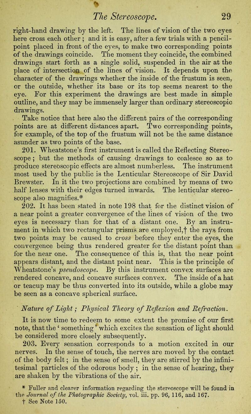 right-hand drawing by the left. The lines of vision of the two eyes here cross each other ; and it is easy, after a few trials with a pencil- point placed in front of the eyes, to make two corresponding points of the drawings coincide. The moment they coincide, the combined drawings start forth as a single solid, suspended in the air at the place of intersection of the lines of vision. It depends upon the character of the drawings whether the inside of the frustum is seen, or the outside, whether its base or its top seems nearest to the eye. For this experiment the drawings are best made in simple outline, and they may be immensely larger than ordinary stereoscopic drawings. Take notice that here also the different pairs of the corresponding points are at different distances apart. Two corresponding points, for example, of the top of the frustum will not be the same distance asunder as two points of the base. 201. Wheatstone’s first instrument is called the B effecting Stereo- scope ; but the methods of causing drawings to coalesce so as to produce stereoscopic effects are almost numberless. The instrument most used by the public is the Lenticular Stereoscope of Sir David Brewster. In it the two projections are combined by means of two half lenses with their edges turned inwards. The lenticular stereo- scope also magnifies.* 202. It has been stated in note 198 that for the distinct vision of a near point a greater convergence of the lines of vision of the two eyes is necessary than for that of a distant one. By an instru- ment in which two rectangular prisms are employed,j- the rays from two points may be caused to civss before they enter the eyes, the convergence being thus rendered greater for the distant point than for the near one. The consequence of this is, that the near point appears distant, and the distant point near. This is the principle of Wheatstone’s pseudoscope. By this instrument convex surfaces are rendered concave, and concave surfaces convex. The inside of a hat or teacup may be thus converted into its outside, while a globe may be seen as a concave spherical surface. ' Nature of Light; Physical Theory of Reflexion and Refraction. It is now time to redeem to some extent the promise of our first note, that the ‘ something * which excites the sensation of light should be considered more closely subsequently. 203. Every sensation corresponds to a motion excited in our nerves. In the sense of touch, the nerves are moved by the contact of the body felt; in the sense of smell, they are stirred by the infini- tesimal particles of the odorous body ; in the sense of hearing, they are shaken by the vibrations of the air. * Fuller and clearer information regarding tfie stereoscope will be found in the Journal of the Photographic Society, vol. iii. pp. 96, 116, and 167. t See Note 150.