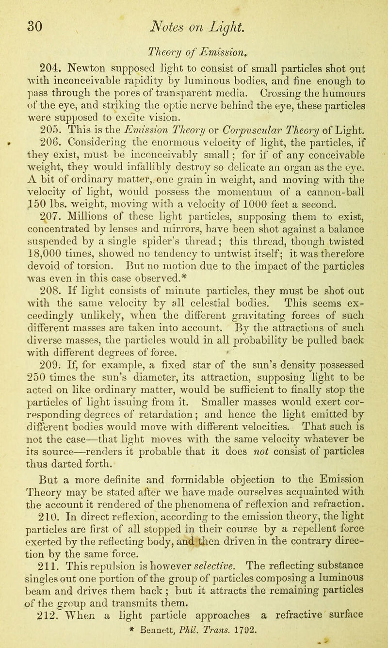 Theory of Emission. 204. Newton supposed light to consist of small particles shot out with inconceivable rapidity by luminous bodies, and fine enough to pass through the pores of transparent media. Crossing the humours of the eye, and striking the optic nerve behind the eye, these particles were supposed to excite vision. 205. This is the Emission Theory or Corpuscular Theory of Light. 206. Considering the enormous velocity of light, the particles, if they exist, must be inconceivably small; for if of any conceivable weight, they would infallibly destroy so delicate an organ as the eye. A bit of ordinary matter,, one grain in weight, and moving with the velocity of light, would possess the momentum of a cannon-ball 150 lbs. weight, moving with a velocity of 1000 feet a second. 2^07. Millions of these light particles, supposing them to exist, concentrated by lenses and mirrors, have been shot against a balance suspended by a single spider’s thread; this thread, though twisted 18,000 times, showed no tendency to untwist itself; it was therefore devoid of torsion. But no motion due to the impact of the particles was even in this case observed.* 208. If light consists of minute particles, they must be shot out with the same velocity by all celestial bodies. This seems ex- ceedingly unlikely, when the different gravitating forces of such different masses are taken into account. By the attractions of such diverse masses, the particles would in all probability be pulled back with different degrees of force. 209. If, for example, a fixed star of the sun’s density possessed 250 times the sun’s diameter, its attraction, supposing light to be acted on like ordinary matter, would be sufficient to finally stop the particles of light issuing from it. Smaller masses would exert cor- responding degrees of retardation; and hence the light emitted by different bodies would move with different velocities. That such is not the case—that light moves -with the same velocity whatever be its source—renders it probable that it does not consist of particles thus darted forth. But a more definite and formidable objection to the Emission Theory may be stated after we have made ourselves acquainted with the account it rendered of the phenomena of reflexion and refraction. 210. In direct reflexion, according to the emission theory, the light particles are first of all stopped in their course by a repellent force exerted by the reflecting body, and then driven in the contrary direc- tion by the same force. 211. This repulsion is however selective. The reflecting substance singles out one portion of the group of particles composing a luminous beam and drives them back ; but it attracts the remaining particles of the group and transmits them. 212. When a light particle approaches a refractive surface * Bennett, Phil. Trans. 1792.