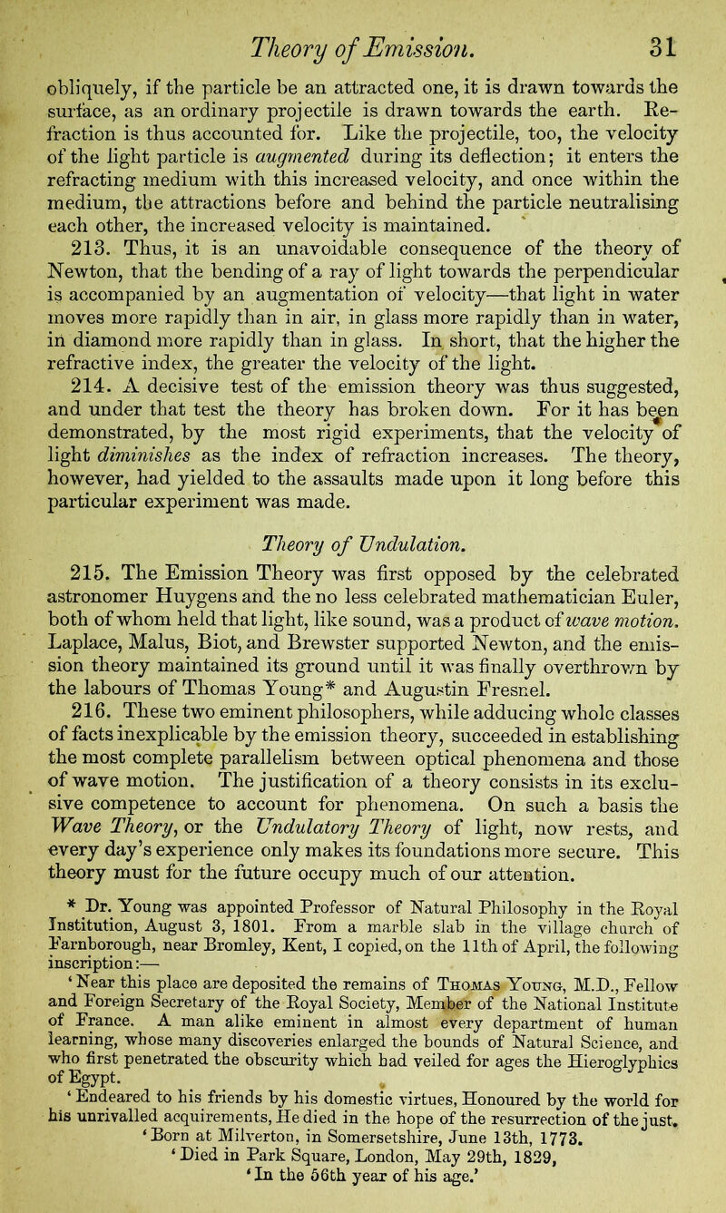 obliquely, if the particle be an attracted one, it is drawn towards the surface, as an ordinary projectile is drawn towards the earth. Re- fraction is thus accounted for. Like the projectile, too, the velocity of the light particle is augmented during its deflection; it enters the refracting medium with this increased velocity, and once within the medium, the attractions before and behind the particle neutralising each other, the increased velocity is maintained. 213. Thus, it is an unavoidable consequence of the theory of Newton, that the bending of a ray of light towards the perpendicular is accompanied by an augmentation of velocity—that light in water moves more rapidly than in air, in glass more rapidly than in water, iri diamond more rapidly than in glass. In short, that the higher the refractive index, the greater the velocity of the light. 214. A decisive test of the emission theory was thus suggested, and under that test the theory has broken down. For it has be^n demonstrated, by the most rigid experiments, that the velocity of light diminishes as the index of refraction increases. The theory, however, had yielded to the assaults made upon it long before this particular experiment was made. Theory of Undulation. 215. The Emission Theory was first opposed by the celebrated astronomer Huygens and the no less celebrated mathematician Euler, both of whom held that light, like sound, was a product of wave motion. Laplace, Malus, Biot, and Brewster supported Newton, and the emis- sion theory maintained its ground until it was finally overthrown by the labours of Thomas Young* and Augustin Fresnel. 216. These two eminent philosophers, while adducing whole classes of facts inexplicable by the emission theory, succeeded in establishing the most complete parallelism between optical phenomena and those of wave motion. The justification of a theory consists in its exclu- sive competence to account for phenomena. On such a basis the Wave Theory, or the Undulatory Theory of light, now rests, and every day’s experience only makes its foundations more secure. This theory must for the future occupy much of our attention. * Dr. Young was appointed Professor of Natural Philosophy in the Royal Institution, August 3, 1801. From a marble slab in the village church of Farnborougli, near Bromley, Kent, I copied, on the 11th of April, the following inscription:— ‘ Near this place are deposited the remains of Thomas Yotnsro, M.D., Fellow and Foreign Secretary of the Royal Society, Member of* the National Institute of France. A man alike eminent in almost every department of human learning, whose many discoveries enlarged the bounds of Natural Science, and who first penetrated the obscurity which had veiled for ages the Hieroglyphics of Egypt. ‘ Endeared to his friends by his domestic virtues, Honoured by the world for his unrivalled acquirements, He died in the hope of the resurrection of the just. ‘Born at Milverton, in Somersetshire, June 13th, 1773. ‘ Died in Park Square, London, May 29th, 1829, ‘ In the 56 th year of his age.’