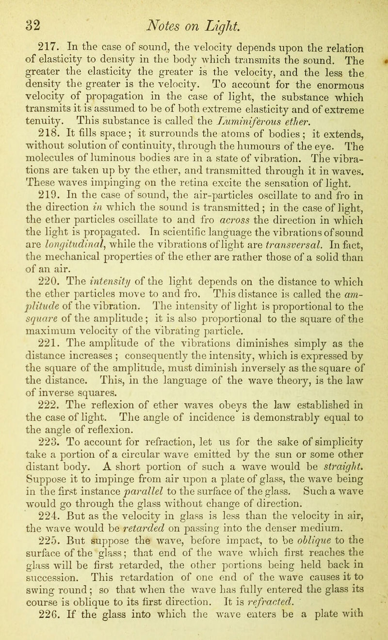 217. In the case of sound, the velocity depends upon the relation of elasticity to density in the body which transmits the sound. The • greater the elasticity the greater is the velocity, and the less the density the greater is the velocity. To account for the enormous velocity of propagation in the case of light, the substance which transmits it is assumed to be of both extreme elasticity and of extreme tenuity. This substance is called the Luminiferous ether. 218. It fills space; it surrounds the atoms of bodies ; it extends, without solution of continuity, through the humours of the eye. The molecules of luminous bodies are in a state of vibration. The vibra- tions are taken up by the ether, and transmitted through it in waves. These waves impinging on the retina excite the sensation of light. 219. In the case of sound, the air-particles oscillate to and fro in the direction in which the sound is transmitted; in the case of light, the ether particles oscillate to and fro across the direction in which the light is propagated. In scientific language the vibrations of sound are longitudinal, while the vibrations of light are transversal. In fact, the mechanical properties of the ether are rather those of a solid than of an air. 220. The intensity of the light depends on the distance to which the ether particles move to and fro. This distance is called the am- plitude of the vibration. The intensity of light is proportional to the square of the amplitude; it is also proportional to the square of the maximum velocity of the vibrating particle. 221. The amplitude of the vibrations diminishes simply as the distance increases ; consequently the intensity, which is expressed by the square of the amplitude, must diminish inversely as the square of the distance. This, in the language of the wave theory, is the law of inverse squares. 222. The reflexion of ether waves obeys the law established in the case of light. The angle of incidence is demonstrably equal to the angle of reflexion. 223. To account for refraction, let us for the sake of simplicity take a portion of a circular wave emitted by the sun or some other distant body. A short portion of such a wave would be straight. Suppose it to impinge from air upon a plate of glass, the wave being in the first instance parallel to the surface of the glass. Such a wave would go through the glass without change of direction. 224. But as the velocity in glass is less than the velocity in air, the wave would be retarded on passing into the denser medium. 225. But suppose the wave, before impact, to be oblique to the surface of the glass; that end of the wave which first reaches the glass will be first retarded, the other portions being held back in succession. This retardation of one end of the wave causes it to swing round; so that when the wave has fully entered the glass its course is oblique to its first direction. It is refracted. 226. If the glass into which the wave enters be a plate with