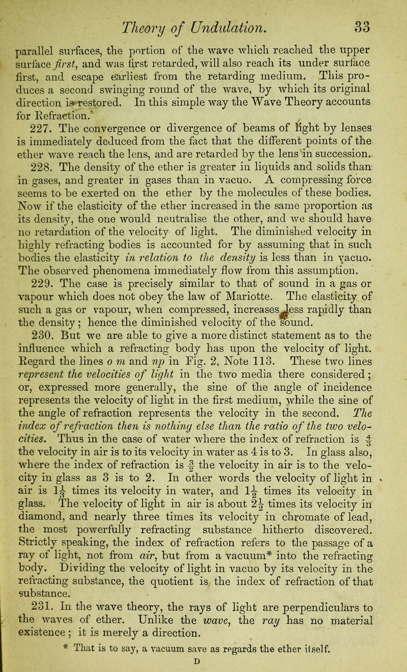 parallel surfaces, the portion of the wave which reached the upper surface first, and was first retarded, will also reach its under surface first, and escape earliest from the retarding medium. This pro- duces a second swinging round of the wave, by which its original direction is^restored. In this simple way the Wave Theory accounts for Refraction.* 227. The convergence or divergence of beams of fight by lenses is immediately deduced from the fact that the different points of the ether wave reach the lens, and are retarded by the lens'in succession. 228. The density of the ether is greater in liquids and solids than in gases, and greater in gases than in vacuo. A compressing force seems to-be exerted on the ether by the molecules of these bodies. Now if the elasticity of the ether increased in the same proportion as its density, the one would neutralise the other, and we should have no retardation of the velocity of light. The diminished velocity in highly refracting bodies is accounted for by assuming that in such bodies the elasticity in relation to the density is less than in vacuo. The observed phenomena immediately flow from this assumption. 229. The case is precisely similar to that of sound in a gas or vapour which does not obey the law of Mariotte. The elasticity of such a gas or vapour, when compressed, increases^ess rapidly than the density; hence the diminished velocity of the sound. 230. But we are able to give a more distinct statement as to the influence which a refracting body has upon the velocity of light. Regard the lines o m and np in Fig. 2, Note 113. These two lines represent the velocities of light in the two media there considered; or, expressed more generally, the sine of the angle of incidence represents the velocity of light in the first medium, while the sine of the angle of refraction represents the velocity in the second. The index of refraction then is nothing else than the ratio of the two velo- cities. Thus in the case of water where the index of refraction is the velocity in air is to its velocity in water as 4 is to 3. In glass also, where the index of refraction is the velocity in air is to the velo- city in glass as 3 is to 2. In other words the velocity of light in > air is 1^ times its velocity in water, and 1^ times its velocity in glass. The velocity of light in air is about 2\ times its velocity in diamond, and nearly three times its velocity in chromate of lead, the most powerfully refracting substance hitherto discovered. Strictly speaking, the index of refraction refers to the passage of a ray of light, not from air, but from a vacuum* into the refracting body. Dividing the velocity of light in vacuo by its velocity in the refracting substance, the quotient is, the index of refraction of that substance. 231. In the wave theory, the rays of light are perpendiculars to the waves of ether. Unlike the wave, the ray has no material existence ; it is merely a direction. * That is to say, a vacuum save as regards the ether itself. D