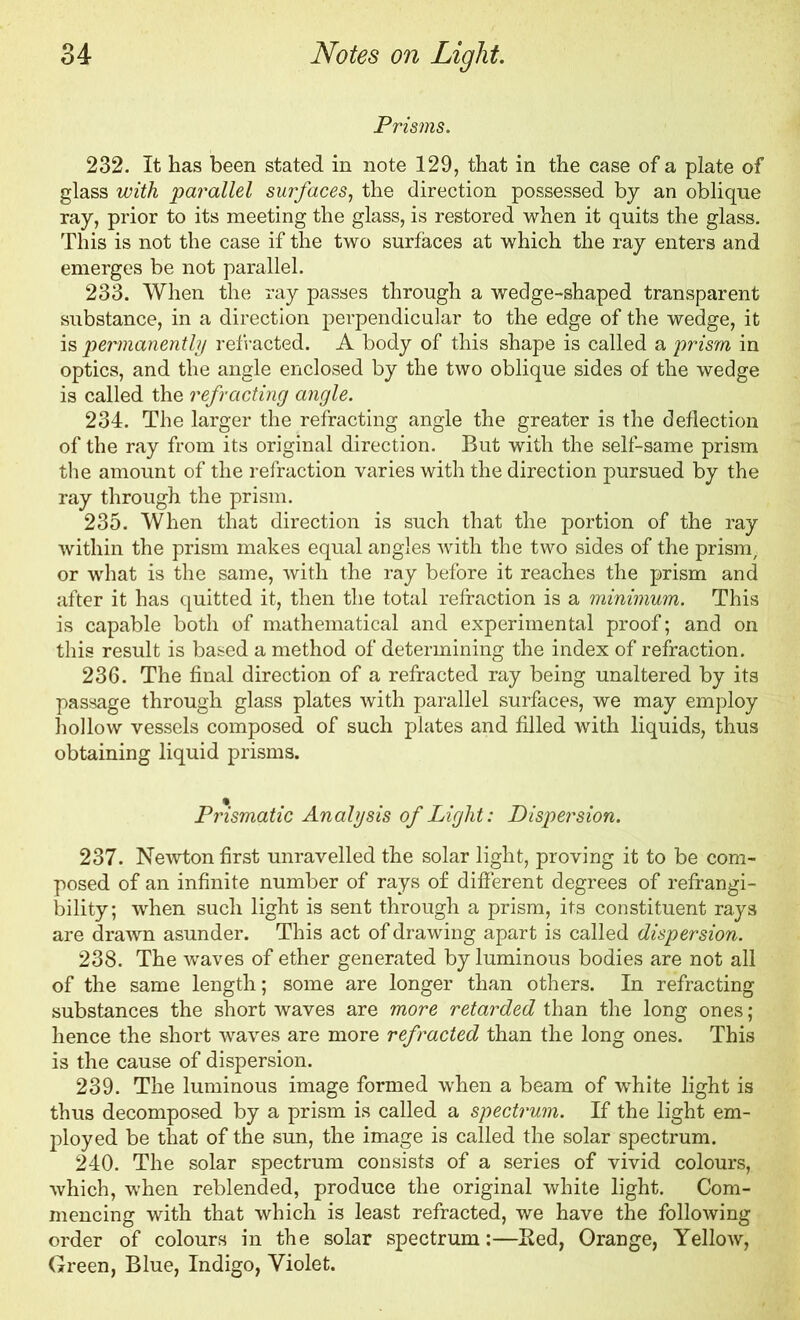 Prisms. 232. It has been stated in note 129, that in the case of a plate of glass with parallel surfaces, the direction possessed by an oblique ray, prior to its meeting the glass, is restored when it quits the glass. This is not the case if the two surfaces at which the ray enters and emerges be not parallel. 233. When the ray passes through a wedge-shaped transparent substance, in a direction perpendicular to the edge of the wedge, it is permanently refracted. A body of this shape is called a prism in optics, and the angle enclosed by the two oblique sides of the wedge is called the refracting angle. 234. The larger the refracting angle the greater is the deflection of the ray from its original direction. But with the self-same prism the amount of the refraction varies with the direction pursued by the ray through the prism. 235. When that direction is such that the portion of the ray within the prism makes equal angles with the two sides of the prism, or what is the same, with the ray before it reaches the prism and after it has quitted it, then the total refraction is a minimum. This is capable both of mathematical and experimental proof; and on this result is based a method of determining the index of refraction. 236. The final direction of a refracted ray being unaltered by its passage through glass plates with parallel surfaces, we may employ hollow vessels composed of such plates and filled with liquids, thus obtaining liquid prisms. Prismatic Analysis of Light: Dispersion. 237. Newton first unravelled the solar light, proving it to be com- posed of an infinite number of rays of different degrees of refrangi- bility; when such light is sent through a prism, its constituent rays are drawn asunder. This act of drawing apart is called dispersion. 238. The waves of ether generated by luminous bodies are not all of the same length; some are longer than others. In refracting substances the short waves are more retarded than the long ones; hence the short waves are more refracted than the long ones. This is the cause of dispersion. 239. The luminous image formed when a beam of white light is thus decomposed by a prism is called a spectrum. If the light em- ployed be that of the sun, the image is called the solar spectrum. 240. The solar spectrum consists of a series of vivid colours, which, when reblended, produce the original white light. Com- mencing with that which is least refracted, we have the following order of colours in the solar spectrum:—Bed, Orange, Yellow, Green, Blue, Indigo, Violet.