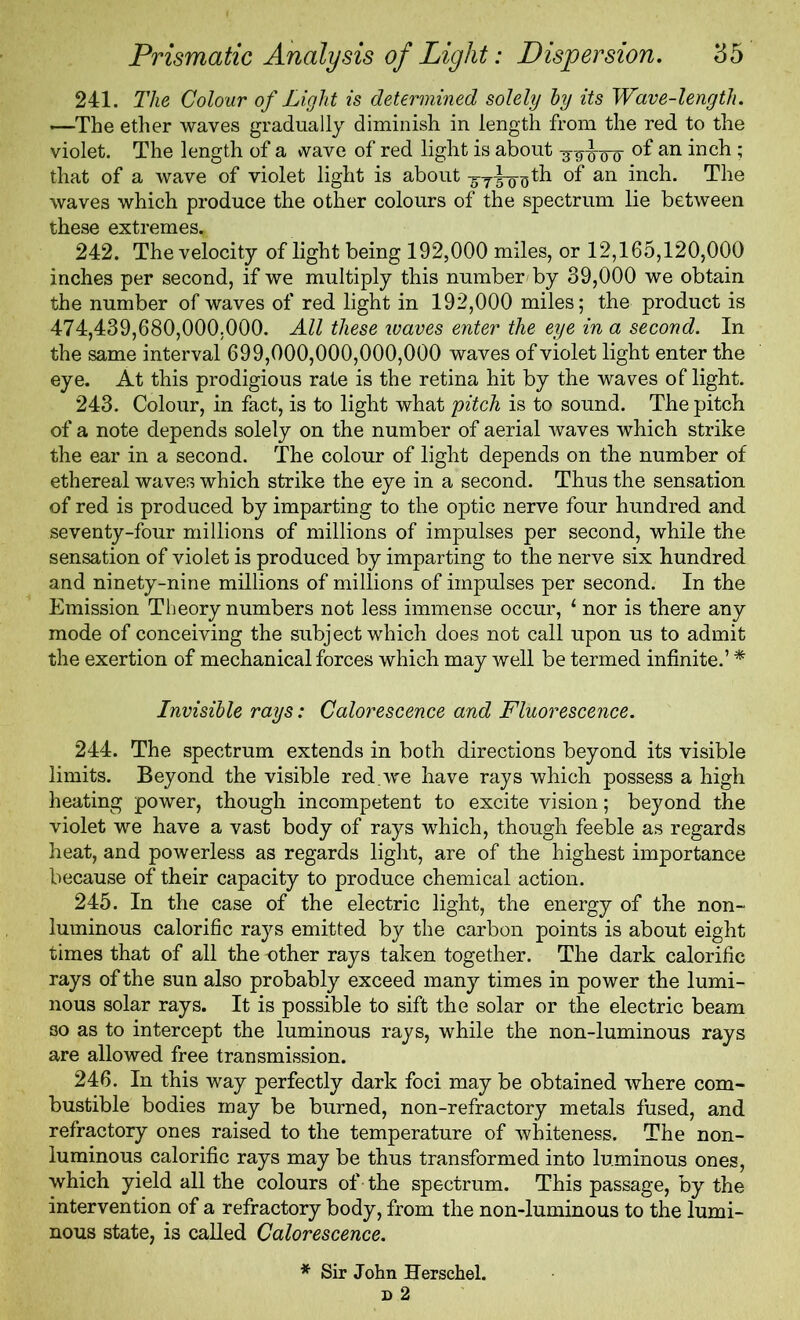 241. The Colour of Light is determined solely by its Wave-length. —The ether waves gradually diminish in length from the red to the violet. The length of a wave of red light is about an 5 that of a wave of violet light is about ^-y^-o^th of an inch. The waves which produce the other colours of the spectrum lie between these extremes. 242. The velocity of light being 192,000 miles, or 12,165,120,000 inches per second, if we multiply this number/by 39,000 we obtain the number of waves of red light in 192,000 miles; the product is 474,439,680,000.000. All these waves enter the eye in a second. In the same interval 699,000,000,000,000 waves of violet light enter the eye. At this prodigious rate is the retina hit by the waves oflight. 243. Colour, in fact, is to light what pitch is to sound. The pitch of a note depends solely on the number of aerial waves which strike the ear in a second. The colour of light depends on the number of ethereal waves which strike the eye in a second. Thus the sensation of red is produced by imparting to the optic nerve four hundred and seventy-four millions of millions of impulses per second, while the sensation of violet is produced by imparting to the nerve six hundred and ninety-nine millions of millions of impulses per second. In the Emission Theory numbers not less immense occur, 1 nor is there any mode of conceiving the subject which does not call upon us to admit the exertion of mechanical forces which may well be termed infinite.’ * Invisible rays: Calorescence and Fluorescence. 244. The spectrum extends in both directions beyond its visible limits. Beyond the visible red.we have rays which possess a high heating power, though incompetent to excite vision; beyond the violet we have a vast body of rays which, though feeble as regards heat, and powerless as regards light, are of the highest importance because of their capacity to produce chemical action. 245. In the case of the electric light, the energy of the non- luminous calorific rays emitted by the carbon points is about eight times that of all the -other rays taken together. The dark calorific rays of the sun also probably exceed many times in power the lumi- nous solar rays. It is possible to sift the solar or the electric beam so as to intercept the luminous rays, while the non-luminous rays are allowed free transmission. 246. In this way perfectly dark foci may be obtained where com- bustible bodies may be burned, non-refractory metals fused, and refractory ones raised to the temperature of whiteness. The non- luminous calorific rays may be thus transformed into luminous ones, which yield all the colours of the spectrum. This passage, by the intervention of a refractory body, from the non-luminous to the lumi- nous state, is called Calorescence. * Sir John Herschel.