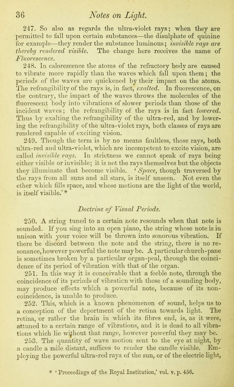 247. So also as regards the ultra-violet rays; when they are permitted to fall upon certain substances—the disulphate of quinine for example—they render the substance luminous; invisible rays are thereby rendered visible. The change here receives the name of Fluorescence. 248. In calorescence the atoms of the refractory body are caused to vibrate more rapidly than the waves which fall upon them; the periods of the waves are quickened by their impact on the atoms. The refrangibility of the rays is, in fact, exalted. In fluorescence, on the contrary, the impact of the waves throws the molecules of the fluorescent body into vibrations of slower periods than those of the incident waves; the refrangibility of the rays is in fact lowered. Thus by exalting the refrangibility of the ultra-red, and by lower- ing the refrangibility of the ultra-violet rays, both classes of rays are rendered capable of exciting vision. 249. Though the term is by no means faultless, those rays, both ultra-red and ultra-violet, which are incompetent to excite vision, are called invisible rays. In strictness we cannot speak of rays being either visible or invisible; it is not the rays themselves but the objects they illuminate that become visible. ‘ Space, though traversed by the rays from all suns and all stars, is itself unseen. Not even the ether which fills space, and whose motions are the light of the world, is itself visible.’ * Doctrine of Visual Periods. 250. A string tuned to a certain note resounds when that note is sounded. If you sing into an open piano, the string whose note is in unison with your voice will be thrown into sonorous vibration. If there be discord between the note and the string, there is no re- sonance, however powerful the note may be. A particular church-pane is sometimes broken by a particular organ-peal, through the coinci- dence of its period of vibration with that of the organ. 251. In this way it is conceivable that a feeble note, through the coincidence of its periods of vibration with those of a sounding body, may produce effects which a powerful note, because of its non- coincidence, is unable to produce. 252. This, which is a known phenomenon of sound, helps us to a conception of the deportment of the retina towards light. The retina, or rather the brain in which its fibres end, is, as it were, attuned to a certain range of vibrations, and it is dead to all vibra- tions which lie without that range, however powerful they may be. 253. The quantity of wave motion sent to the eye at night, by a candle a mile distant, suffices to render the candle visible. Em- ploying the powerful ultra-red rays of the sun, or of the electric light, * * Proceedings of the Royal Institution,’ vol. v. p. 456.