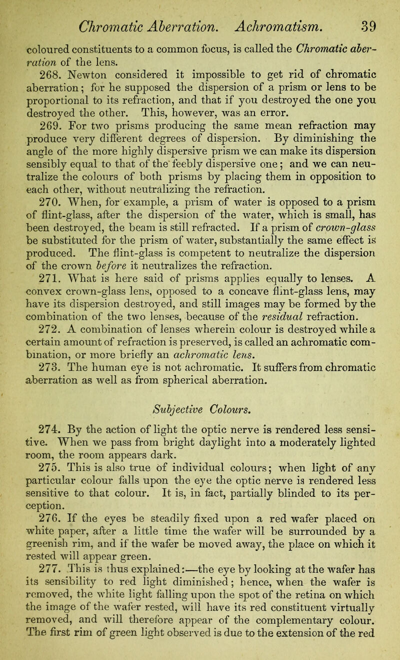 coloured constituents to a common focus, is called the Chromatic aber- ration of the lens. 268. Newton considered it impossible to get rid of chromatic aberration; for he supposed the dispersion of a prism or lens to be proportional to its refraction, and that if you destroyed the one you destroyed the other. This, however, was an error. 269. For two prisms producing the same mean refraction may produce very different degrees of dispersion. By diminishing the angle of the more highly dispersive prism we can make its dispersion sensibly equal to that of the' feebly dispersive one; and we can neu- tralize the colours of both prisms by placing them in opposition to each other, without neutralizing the refraction. 270. When, for example, a prism of water is opposed to a prism of flint-glass, after the dispersion of the water, which is small, has been destroyed, the beam is still refracted. If a prism of crown-glass be substituted for the prism of water, substantially the same effect is produced. The flint-glass is competent to neutralize the dispersion of the crown before it neutralizes the refraction. 271. What is here said of prisms applies equally to lenses. A convex crown-glass lens, opposed to a concave flint-glass lens, may have its dispersion destroyed, and still images may be formed by the combination of the two lenses, because of the residual refraction. 272. A combination of lenses wherein colour is destroyed while a certain amount of refraction is preserved, is called an achromatic com- bination, or more briefly an achromatic lens. 273. The human eye is not achromatic. It suffers from chromatic aberration as well as from spherical aberration. Subjective Colours. 274. By the action of light the optic nerve is rendered less sensi- tive. When we pass from bright daylight into a moderately lighted room, the room appears dark. 275. This is also true of individual colours; when light of any particular colour falls upon the eye the optic nerve is rendered less sensitive to that colour. It is, in fact, partially blinded to its per- ception. 276. If the eyes be steadily fixed upon a red wafer placed on white paper, after a little time the wafer will be surrounded by a greenish rim, and if the wafer be moved away, the place on which it rested will appear green. 277. This is thus explained:—the eye by looking at the wafer has its sensibility to red light diminished; hence, when the wafer is removed, the white light falling upon the spot of the retina on which the image of the wafer rested, will have its red constituent virtually removed, and will therefore appear of the complementary colour. The first rim of green light observed is due to the extension of the red