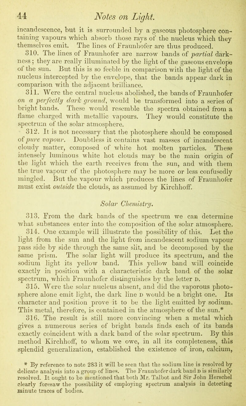 incandescence, but it is surrounded by a gaseous photosphere con- taining vapours which absorb those rays of the nucleus which they themselves emit. The lines of Fraunhofer are thus produced. 310. The lines of Fraunhofer are narrow bands of partial dark- ness ; they are really illuminated by the light of the gaseous envelope of the sun. But this is so feeble in comparison with the light of the nucleus intercepted by the envelope, that the bands appear dark in comparison with the adjacent brilliance. 311. Were the central nucleus abolished, the bands of Fraunhofer on a perfectly dark ground, would be transformed into a series of bright bands. These would resemble the spectra obtained from a flame charged with metallic vapours. They would constitute the spectrum of the solar atmosphere. 312. It is not necessary that the photosphere should be composed of pure vapour. Doubtless it contains vast masses of incandescent cloudy matter, composed of white hot molten particles. These intensely luminous white hot clouds may be the main origin of the light which the earth receives from the sun, and with them the true vapour of the photosphere may be more or less confusedly mingled. But the vapour which produces the lines of Fraunhofer must exist outside the clouds, as assumed by Kirchhoff. Solar Chemistry. 313. From the dark bands of the spectrum we can determine what substances enter into the composition of the solar atmosphere. 314. One example will illustrate the possibility of this. Let the light from the sun and the light from incandescent sodium vapour pass side by side through the same slit, and be decomposed by the same prism. The solar light will produce its spectrum, and the sodium light its yellow band. This yellow band will coincide exactly in position with a characteristic dark band of the solar spectrum, which Fraunhofer distinguishes by the letter d. 315. Were the solar nucleus absent, and did the vaporous photo- sphere alone emit light, the dark line d would be a bright one. Its character and position prove it to be the light emitted by sodium. This metal, therefore, is contained in the atmosphere of the sun.* 316. The result is still more convincing when a metal which gives a numerous series of bright bands finds each of its bands exactly coincident with a dark band of the solar spectrum. By this method Kirchhoff, to whom we owe, in all its completeness, this splendid generalization, established the existence of iron, calcium, * By reference to note 283 it will be seen that the sodium line is resolved by delicate analysis into a group of lines. The Fraunhofer dark band d is similarly resolved. It ought to be mentioned that both Mr. Talbot and Sir John Herschel clearly foresaw the possibility of employing spectrum analysis in detecting minute traces of bodies.