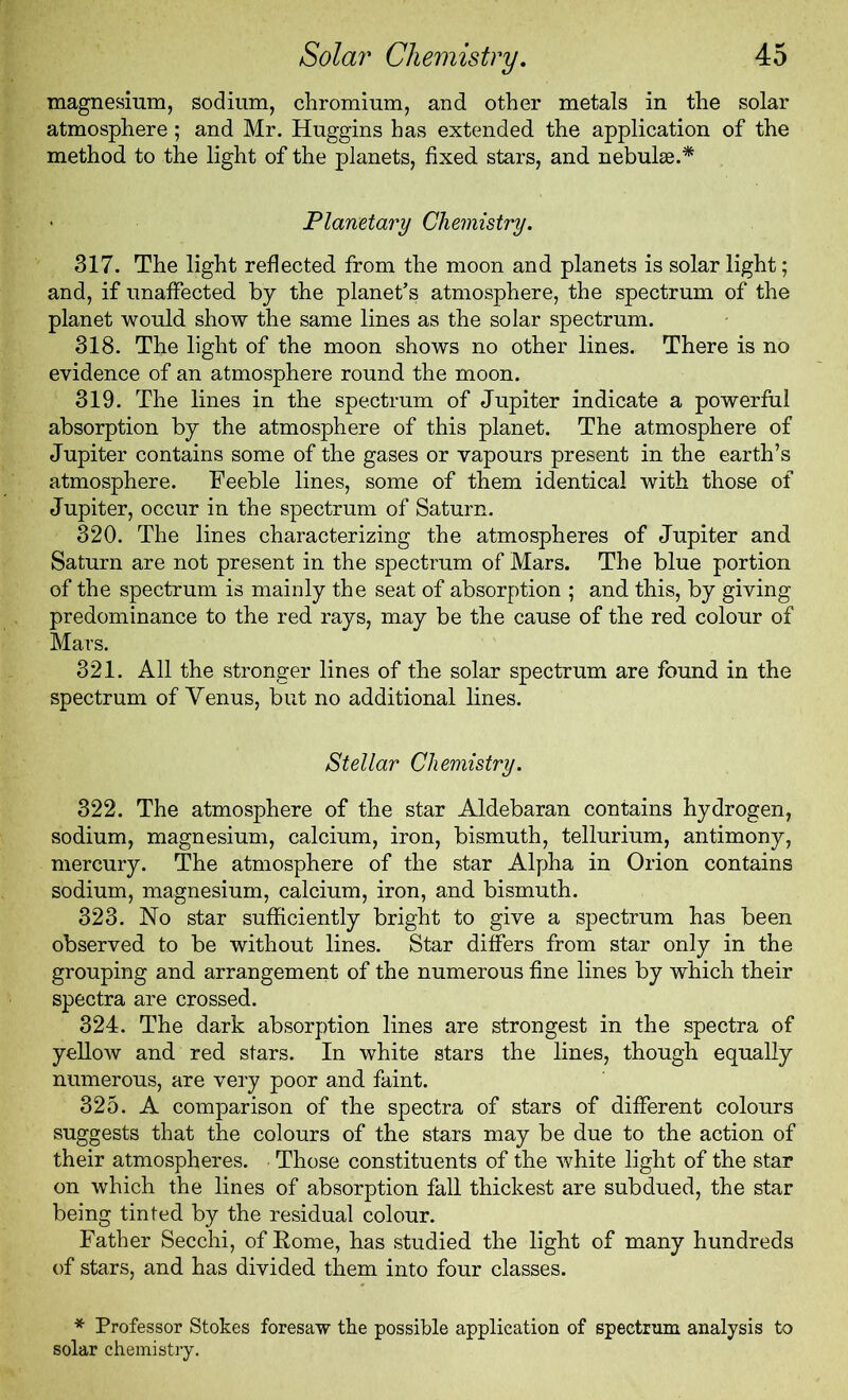 magnesium, sodium, chromium, and other metals in the solar atmosphere; and Mr. Huggins has extended the application of the method to the light of the planets, fixed stars, and nebulae.* Planetary Chemistry. 317. The light reflected from the moon and planets is solar light; and, if unaffected by the planet’s atmosphere, the spectrum of the planet would show the same lines as the solar spectrum. 318. The light of the moon shows no other lines. There is no evidence of an atmosphere round the moon. 319. The lines in the spectrum of Jupiter indicate a powerful absorption by the atmosphere of this planet. The atmosphere of Jupiter contains some of the gases or vapours present in the earth’s atmosphere. Feeble lines, some of them identical with those of Jupiter, occur in the spectrum of Saturn. 320. The lines characterizing the atmospheres of Jupiter and Saturn are not present in the spectrum of Mars. The blue portion of the spectrum is mainly the seat of absorption ; and this, by giving predominance to the red rays, may be the cause of the red colour of Mars. 321. All the stronger lines of the solar spectrum are found in the spectrum of Venus, but no additional lines. Stellar Chemistry. 322. The atmosphere of the star Aldebaran contains hydrogen, sodium, magnesium, calcium, iron, bismuth, tellurium, antimony, mercury. The atmosphere of the star Alpha in Orion contains sodium, magnesium, calcium, iron, and bismuth. 323. No star sufficiently bright to give a spectrum has been observed to be without lines. Star differs from star only in the grouping and arrangement of the numerous fine lines by which their spectra are crossed. 324. The dark absorption lines are strongest in the spectra of yellow and red stars. In white stars the lines, though equally numerous, are very poor and faint. 325. A comparison of the spectra of stars of different colours suggests that the colours of the stars may be due to the action of their atmospheres. Those constituents of the white light of the star on which the lines of absorption fall thickest are subdued, the star being tinted by the residual colour. Father Secchi, of Rome, has studied the light of many hundreds of stars, and has divided them into four classes. * Professor Stokes foresaw the possible application of spectrum analysis to solar chemistry.