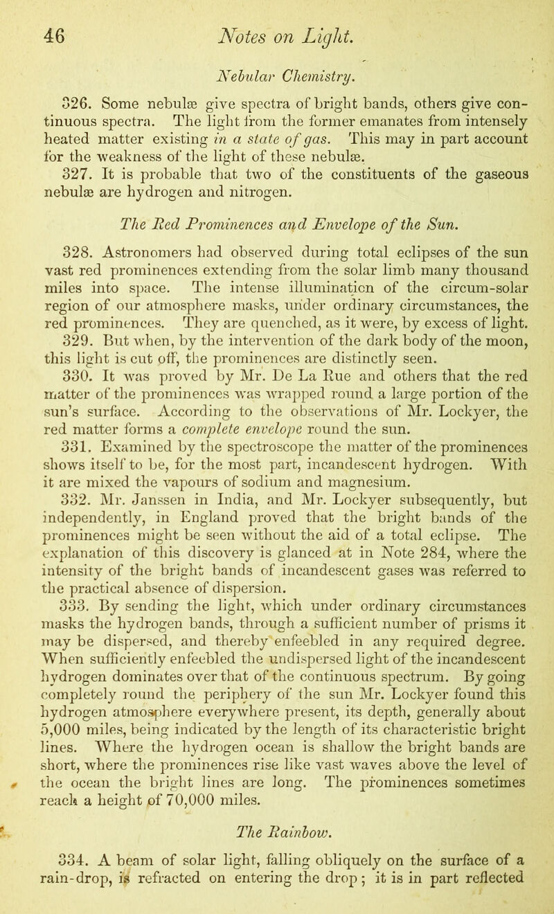 Nebular Chemistry. 026. Some nebulae give spectra of bright bands, others give con- tinuous spectra. The light from the former emanates from intensely heated matter existing in a state of gas. This may in part account for the weakness of the light of these nebulae. 327. It is probable that two of the constituents of the gaseous nebulae are hydrogen and nitrogen. The Red Prominences arid Envelope of the Sun. 328. Astronomers had observed during total eclipses of the sun vast red prominences extending from the solar limb many thousand miles into space. The intense illumination of the circum-solar region of our atmosphere masks, under ordinary circumstances, the red prominences. They are quenched, as it were, by excess of light. 329. But when, by the intervention of the dark body of the moon, this light is cut off, the prominences are distinctly seen. 330. It was proved by Mr. De La Rue and others that the red matter of the prominences was wrapped round a large portion of the sun’s surface. According to the observations of Mr. Lockyer, the red matter forms a complete envelope round the sun. 331. Examined by the spectroscope the matter of the prominences shows itself to be, for the most part, incandescent hydrogen. With it are mixed the vapours of sodium and magnesium. 332. Mr. Janssen in India, and Mr. Lockyer subsequently, but independently, in England proved that the bright bands of the prominences might be seen without the aid of a total eclipse. The explanation of this discovery is glanced at in Note 284, where the intensity of the bright bands of incandescent gases was referred to the practical absence of dispersion. 333. By sending the light, which under ordinary circumstances masks the hydrogen bands, through a sufficient number of prisms it may be dispersed, and thereby enfeebled in any required degree. When sufficiently enfeebled the undispersed light of the incandescent hydrogen dominates over that of the continuous spectrum. By going completely round the periphery of the sun Mr. Lockyer found this hydrogen atmosphere everywhere present, its depth, generally about 5,000 miles, being indicated by the length of its characteristic bright lines. Where the hydrogen ocean is shallow the bright bands are short, where the prominences rise like vast waves above the level of # the ocean the bright lines are long. The prominences sometimes reach a height pf 70,000 miles. The Rainbow. 334. A beam of solar light, falling obliquely on the surface of a rain-drop, i'gi refracted on entering the drop; it is in part reflected