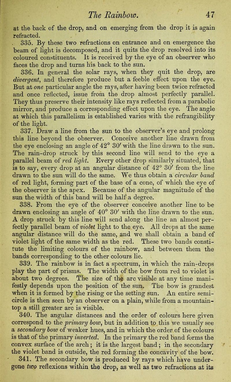 at the back of the drop, and on emerging from the drop it is again refracted. 335. By these two refractions on entrance and on emergence the beam of light is decomposed, and it quits the drop resolved into its coloured constituents. It is received by the eye of an observer who faces the drop and turns his back to the sun. 336. In general the solar rays, when they quit the drop, are divergent, and therefore produce but a feeble effect upon the eye. But at one particular angle the rays, after having been twice refracted and once reflected, issue from the drop almost perfectly parallel. They thus preserve their intensity like rays reflected from a parabolic mirror, and produce a corresponding effect upon the eye. The angle at which this parallelism is established varies with the refrangibility of the light. 337. Draw a line from the sun to the observer’s eye and prolong this line beyond the observer. Conceive another line drawn from the eye enclosing an angle of 42° 30' with the line drawn to the sun. The rain-drop struck by this second line will send to the eye a parallel beam of red light. Every other drop similarly situated, that is to say, every drop at an angular distance of 42° 30' from the line drawn to the sun will do the same. We thus obtain a circular hand of red light, forming part of the base of a cone, of which the eye of the observer is the apex. Because of the angular magnitude of the sun the width of this band will be half a degree. 338. From the eye of the observer conceive another line to be drawn enclosing an angle of 40° 30' with the line drawn to the sun. A drop struck by this line will send along the line an almost per- fectly parallel beam of violet light to the eye. All drops at the same angular distance will do the same, and we shall obtain a band of violet light of the same width as the red. These two bands consti- tute the limiting colours of the rainbow, and between them the bands corresponding to the other colours lie. 339. The rainbow is in fact a spectrum, in which the rain-drops play the part of prisms. The width of the bow from red to violet is about two degrees. The size of the arc visible at any time mani- festly depends upon the position of the sun. The bow is grandest when it is formed by the rising or the setting sun. An entire semi- circle is then seen by an observer on a plain, while from a mountain- top a still greater arc is visible. 340. The angular distances and the order of colours here given correspond to the primary how, but in addition to this we usually see a secondary how of weaker hues, and in which the order of the colours is that of the primary inverted. In the primary the red band forms the convex surface of the arch; it is the largest band; in the secondary the violet band is outside, the red forming the concavity of the bow. 341. The secondary bow is produced by rays which have under- gone two reflexions within the drop, as well as two refractions at its