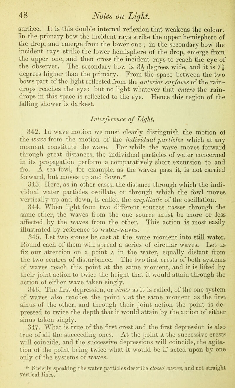 surface. It is this double internal reflexion that weakens the colour. In the primary bow the incident rays strike the upper hemisphere of the drop, and emerge from the lower one ; in the secondary bow the incident rays strike the lower hemisphere of the drop, emerge from the upper one, and then cross the incident rays to reach the eye of the observer. The secondary bow is 3^- degrees wide, and it is 71- degrees higher than the primary. From the space between the two bows part of the light reflected from the anterior surfaces of the rain- drops reaches the eye; but no light whatever that enters the rain- drops in this space is reflected to the eye. Hence this region of the falling shower is darkest. Interference of Light. 342. In wave motion we must clearly distinguish the motion of the wave from the motion of the individual particles which at any moment constitute the wave. For while the wave moves forward through great distances, the individual particles of water concerned in its propagation perform a comparatively short excursion to and fro. A sea-fowl, for example, as the waves pass it, is not carried forward, but moves up and down.* 343. Here, as in other cases, the distance through which the indi- vidual water particles oscillate, or through which the fowl moves vertically up and down, is called the amplitude of the oscillation. 344. When light from two different sources passes through the same ether, the waves from the one source must be more or less affected by the waves from the other. This action is most easily illustrated by reference to water-waves. 345. Let two stones be cast at the same moment into still water. Found each of them will spread a series of circular waves. Let us fix our attention on a point a in the water, equally distant from the two centres of disturbance. The two first crests of both systems of waves reach this point at the same moment, and it is lifted by their joint action to twice the height that it would attain through the action of either wave taken singly. 346. The first depression, or sinus as it is called, of the one system of waves also reaches the point a at the same moment as the first sinus of the other, and through their joint action the point is de- pressed to twice the depth that it would attain by the action of either sinus taken singly. 347. What is true of the first crest and the first depression is also true of all the succeeding ones. At the point a the successive crests will coincide, and the successive depressions will coincide, the agita- tion of the point being twice what it would be if acted upon by one only of the systems of waves. * Strictly speaking the water particles describe closed curves, and not straight vertical lines.