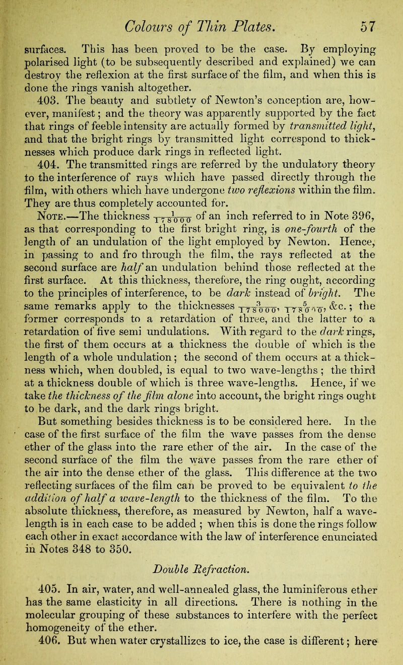 surfaces. This has been proved to be the case. By employing polarised light (to be subsequently described and explained) we can destroy the reflexion at the first surface of the film, and when this is done the rings vanish altogether. 403. The beauty and subtlety of Newton’s conception are, how- ever, manifest; and the theory was apparently supported by the fact that rings of feeble intensity are actually formed by transmitted light, and that the bright rings by transmitted light correspond to thick- nesses which produce dark rings in reflected light. 404. The transmitted rings are referred by the undulatory theory to the interference of rays which have passed directly through the film, with others which have undergone two reflexions within the film. They are thus completely accounted for. Note.—The thickness T? of an inch referred to in Note 396, as that corresponding to the first bright ring, is one-fourth of the length of an undulation of the light employed by Newton. Hence, in passing to and fro through the film, the rays reflected at the second surface are half an undulation behind those reflected at the first surface. At this thickness, therefore, the ring ought, according to the principles of interference, to be dark instead of bright. The same remarks apply to the thicknesses o~o’ yyyrjg-g-, &c.; the former corresponds to a retardation of three, and the latter to a retardation of five semi undulations. With regard to the dark rings, the first of them occurs at a thickness the double of which is the length of a whole undulation; the second of them occurs at a thick- ness which, when doubled, is equal to two wave-lengths ; the third at a thickness double of which is three wave-lengths. Hence, if we take the thickness of the film alone into account, the bright rings ought to be dark, and the dark rings bright. But something besides thickness is to be considered here. In the case of the first surface of the film the wave passes from the dense ether of the glass into the rare ether of the air. In the case of the second surface of the film the wave passes from the rare ether of the air into the dense ether of the glass. This difference at the two reflecting surfaces of the film can be proved to be equivalent to the addition of half a ivave-length to the thickness of the film. To the absolute thickness, therefore, as measured by Newton, half a wave- length is in each case to be added ; when this is done the rings follow each other in exact accordance with the law of interference enunciated in Notes 348 to 350. Double Refraction. 405. In air, water, and well-annealed glass, the luminiferous ether has the same elasticity in all directions. There is nothing in the molecular grouping of these substances to interfere with the perfect homogeneity of the ether. 406. But when water crystallizes to ice, the case is different; here