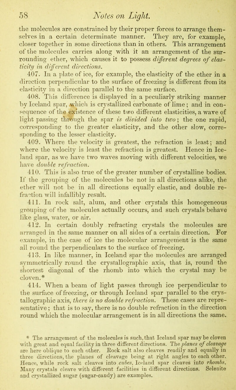 the molecules are constrained by their proper forces to arrange them- selves in a certain determinate manner. They are, for example, closer together in some directions than in others. This arrangement of the molecules carries along with it an arrangement of the sur- rounding ether, which causes it to possess different degrees of elas- ticity in different directions. 407. In a plate of ice, for example, the elasticity of the ether in a direction perpendicular to the surface of freezing is different from its elasticity in a direction parallel to the same surface. 408. This difference is displayed in a peculiarly striking manner by Iceland spar, -which is crystallized carbonate of lime; and in con- sequence of the existence of these two different elasticities, a wave of light passing through the spar is divided into two; the one rapid, corresponding to the greater elasticity, and the other slow, corre- sponding to the lesser elasticity. 409. Where the velocity is greatest, the refraction is least; and where the velocity is least the refraction is greatest. Hence in Ice- land spar, as we have two waves moving with different velocities, we have double refraction. 410. This is also true of the greater number of crystalline bodies. If the grouping of the molecules be not in all directions alike, the ether will not be in all directions equally elastic, and double re- fraction will infallibly result. 411. In rock salt, alum, and other crystals this homogeneous grouping of the molecules actually occurs, and such crystals behave like glass, water, or air. 412. In certain doubly refracting crystals the molecules are arranged in the same manner on all sides of a certain direction. For example, in the case of ice the molecular arrangement is the same all round the perpendiculars to the surface of freezing. 413. In like manner, in Iceland spar the molecules are arranged symmetrically round the crystallographic axis, that is, round the shortest diagonal of the rhomb into which the crystal may be cloven.* 414. When a beam of light passes through ice perpendicular to the surface of freezing, or through Iceland spar parallel to the crys- tallographic axis, there is no double refraction. These cases are repre- sentative ; that is to say, there is no double refraction in the direction round which the molecular arrangement is in all directions the same. * The arrangement of the molecules is such, that Iceland spar may be cloven with great and equal facility in three different directions. The planes of cleavage are here oblique to each other. Rock salt also cleaves readily and equally in three directions, the planes of cleavage being at right angles to each other. Hence, while rock salt cleaves into cubes, Iceland spar cleaves into rhombs. Many crystals cleave with different facilities in different directions. Selenite and crystallized sugar (sugar-candy) are examples.