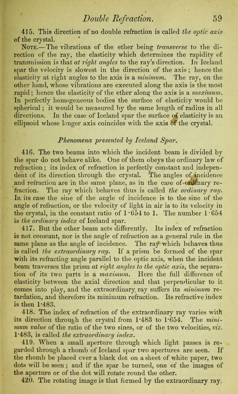 415. This direction of no double refraction is called the optic axis of the crystal. Note.—The vibrations of the ether being transverse to the di- rection of the ray, the elasticity which determines the rapidity of transmission is that at right angles to the ray’s direction. In Iceland spar the velocity is slowest in the direction of the axis; hence the elasticity at right angles to the axis is a minimum. The ray, on the other hand, whose vibrations are executed along the axis is the most rapid; hence the elasticity of the ether along the axis is a maximum.. In perfectly homogeneous bodies the surface of elasticity would be spherical; it would be measured by the same length of radius in all directions. In the case of Iceland spar the surface o£ elasticity is an ellipsoid whose longer axis coincides with the axis bf the crystal. Phenomena presented by Iceland Spar. 416. The two beams into which the incident beam is divided by the spar do not behave alike. One of them obeys the ordinary law of refraction ; its index of refraction is perfectly constant and indepen- dent of its direction through the crystal. The angles of incidence and refraction are in the same plane, as in the case of oa^iary re- fraction. The ray which behaves thus is called the ordinary ray. In its case the sine of the angle of incidence is to the sine of the angle of refraction, or the velocity of light in air is to its velocity in the crystal, in the constant ratio of 1 *654 to 1. The number 1 -654 is the ordinary index of Iceland spar. 417. But the other beam acts differently. Its index of refraction is not constant, nor is the angle of refraction as a general rule in the same plane as the angle of incidence. The raf which behaves thus is called the extraordinary ray. If a prism be formed of the spar with its refracting angle parallel to the optic axis, when the incident beam traverses the prism at right angles to the optic axis, the separa- tion of its two parts is a maximum. Here the full difference of elasticity between the axial direction and that perpendicular to it comes into play, and the extraordinary, ray suffers its minimum re- tardation, and therefore its minimum refraction. Its refractive index is then 1-483. 418. The index of refraction of the extraordinary ray varies with its direction through the crystal from 1*483 to 1-654. The mini- mum value of the ratio of the two sines, or of the two velocities, viz. 1*483, is called the extraordinary index. 419. When a small aperture through which light passes is re- garded through a rhomb of Iceland spar two apertures are seen. If the rhomb be placed over a black dot on a sheet of white paper, two dots will be seen; and if the spar be turned, one of the images of the aperture or of the dot will rotate round the other. 420. The rotating image is that formed by the extraordinary ray.