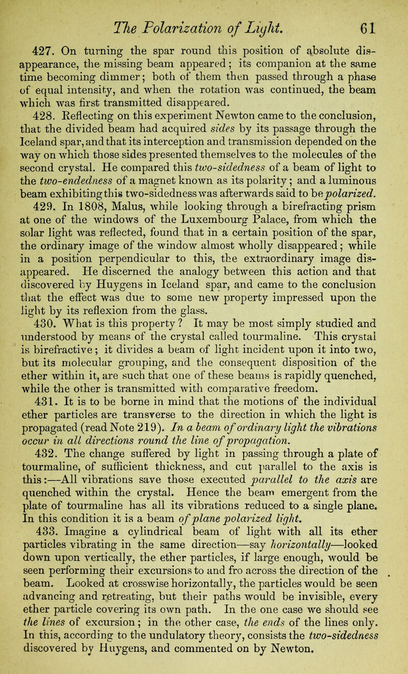 427. On turning the spar round this position of absolute dis- appearance, the missing beam appeared ; its companion at the same time becoming dimmer; both of them then passed through a phase of equal intensity, and when the rotation was continued, the beam which was first transmitted disappeared. 428. Reflecting on this experiment Newton came to the conclusion, that the divided beam had acquired sides by its passage through the Iceland spar, and that its interception and transmission depended on the way on which those sides presented themselves to the molecules of the second crystal. He compared this two-sidedness of a beam of light to the two-endedness of a magnet known as its polarity; and a luminous beam exhibiting this two-sidedness was afterwards said to bo, polarized. 429. In 1808, Malus, while looking through a birefracting prism at one of the windows of the Luxembourg Palace, from which the solar light was reflected, found that in a certain position of the spar, the ordinary image of the window almost wholly disappeared; while in a position perpendicular to this, the extraordinary image dis- appeared. He discerned the analogy between this action and that discovered by Huygens in Iceland spar, and came to the conclusion that the effect was due to some new property impressed upon the light by its reflexion from the glass. 430. What is this property ? It may be most simply studied and understood by means of the crystal called tourmaline. This crystal is birefractive; it divides a beam of light incident upon it into two, but its molecular grouping, and the consequent disposition of the ether within it, are such that one of these beams is rapidly quenched, while the other is transmitted with comparative freedom. 431. It is to be borne in mind that the motions of the individual ether particles are transverse to the direction in which the light is propagated (read Note 219). In a beam of ordinary light the vibrations occur in all directions round the line of propagation. 432. The change suffered by light in passing through a plate of tourmaline, of sufficient thickness, and cut parallel to the axis is this:—All vibrations save those executed parallel to the axis are quenched within the crystal. Hence the beam emergent from the plate of tourmaline has all its vibrations reduced to a single plane. In this condition it is a beam of plane polarized light. 433. Imagine a cylindrical beam of light with all its ether particles vibrating in the same direction—say horizontally—looked down upon vertically, the ether particles, if large enough, would be seen performing their excursions to and fro across the direction of the beam. Looked at crosswise horizontally, the particles would be seen advancing and retreating, but their paths would be invisible, every ether particle covering its own path. In the one case we should see the lines of excursion; in the other case, the ends of the lines only. In this, according to the undulatory theory, consists the two-sidedness discovered by Huygens, and commented on by Newton.