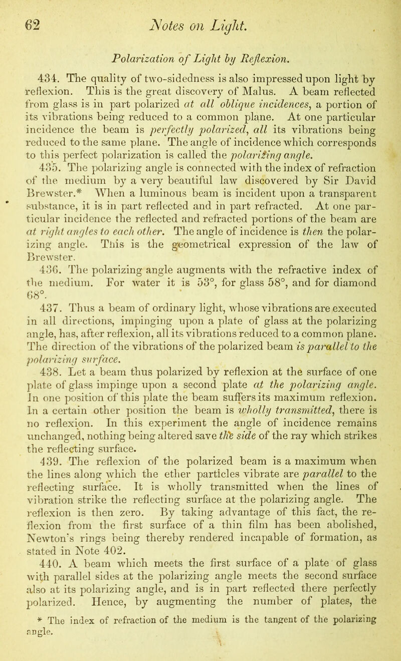 Polarization of Light by Reflexion. 434. The quality of two-sidedness is also impressed upon light by reflexion. This is the great discovery of Malus. A beam reflected from glass is in part polarized at all oblique incidences, a portion of its vibrations being reduced to a common plane. At one particular incidence the beam is perfectly polarized, all its vibrations being reduced to the same plane. The angle of incidence which corresponds to this perfect polarization is called the polarising angle. 435. The polarizing angle is connected with the index of refraction of the medium by a very beautiful law discovered by Sir David Brewster.* When a luminous beam is incident upon a transparent substance, it is in part reflected and in part refracted. At one par- ticular incidence the reflected and refracted portions of the beam are at right angles to each other. The angle of incidence is then the polar- izing angle. This is the geometrical expression of the law of Brewster. 436. The polarizing angle augments with the refractive index of the medium. For water it is 53°, for glass 58°, and for diamond 68°. 437. Thus a beam of ordinary light, whose vibrations are executed in all directions, impinging upon a plate of glass at the polarizing angle, has, after reflexion, all its vibrations reduced to a common plane. The direction of the vibrations of the polarized beam is parallel to the polarizing surface. 438. Let a beam thus polarized by reflexion at the surface of one plate of glass impinge upon a second plate at the polarizing angle. In one position of this plate the beam suffers its maximum reflexion. In a certain other position the beam is wholly transmitted, there is no reflexion. In this experiment the angle of incidence remains unchanged, nothing being altered save tide side of the ray which strikes the reflecting surface. 439. The reflexion of the polarized beam is a maximum when the lines along which the ether particles vibrate are parallel to the reflecting surface. It is wholly transmitted when the lines of vibration strike the reflecting surface at the polarizing angle. The reflexion is then zero. By taking advantage of this fact, the re- flexion from the first surface of a thin film has been abolished, Newton’s rings being thereby rendered incapable of formation, as stated in Note 402. 440. A beam which meets the first surface of a plate of glass with parallel sides at the polarizing angle meets the second surface also at its polarizing angle, and is in part reflected there perfectly polarized. Hence, by augmenting the number of plates, the * The index of refraction of the medium is the tangent of the polarizing jiDgle.