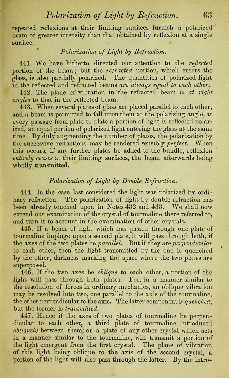 repeated reflexions at their limiting surfaces furnish a polarized beam of greater intensity than that obtained by reflexion at a single surface. Polarization of Light hy Refraction. 441. We have hitherto directed our attention to the reflected portion of the beam; but the refracted portion, which enters the glass, is also partially polarized. The quantities of polarized light in the reflected and refracted beams are always equal to each other. 442. The plane of vibration in the refracted beam is at right angles to that in the reflected beam. 443. When several plates of glass are placed parallel to each other, and a beam is permitted to fall upon them at the polarizing angle, at every passage from plate to plate a portion of light is reflected polar- ized, an equal portion of polarized light entering the glass at the same time. By duly augmenting the number of plates, the polarization by the successive refractions may be rendered sensibly perfect. When this occurs, if any further plates be added to the bundle, reflexion entirely ceases at their limiting surfaces, the beam afterwards being wholly transmitted. Polarization of Light hy Double Refraction. 444. In the case last considered the light was polarized by ordi- nary refraction. The polarization of light by double refraction has been already touched upon in Notes 432 and 433. We shall now extend our examination of the crystal of tourmaline there referred to, and turn it to account in the examination of other crystals. 445. If a beam of light which has passed through one plate of tourmaline impinge upon a second plate, it will pass through both, if the axes of the two plates be parallel. But if they are perpendicular to each other, then the light transmitted by the one is quenched by the other, darkness marking the space where the two plates are superposed. 446. If the two axes be oblique to each other, a portion of the light will pass through both plates. For, in a manner similar to the resolution of forces in ordinary mechanics, an oblique vibration may be resolved into two, one parallel to the axis of the tourmaline, the other perpendicular to the axis. The latter component is quenched, but the former is transmitted. 447. Hence if the axes of two plates of tourmaline be perpen- dicular to each othei^ a third plate of tourmaline introduced obliquely between them,' or a plate of any other crystal which acts in a manner similar to the tourmaline, will transmit a portion of the light emergent from the first crystal. The plane of vibration of this light being oblique to the axis of the second crystal, a portion of the light will also pass through the lat ter. By the intro-