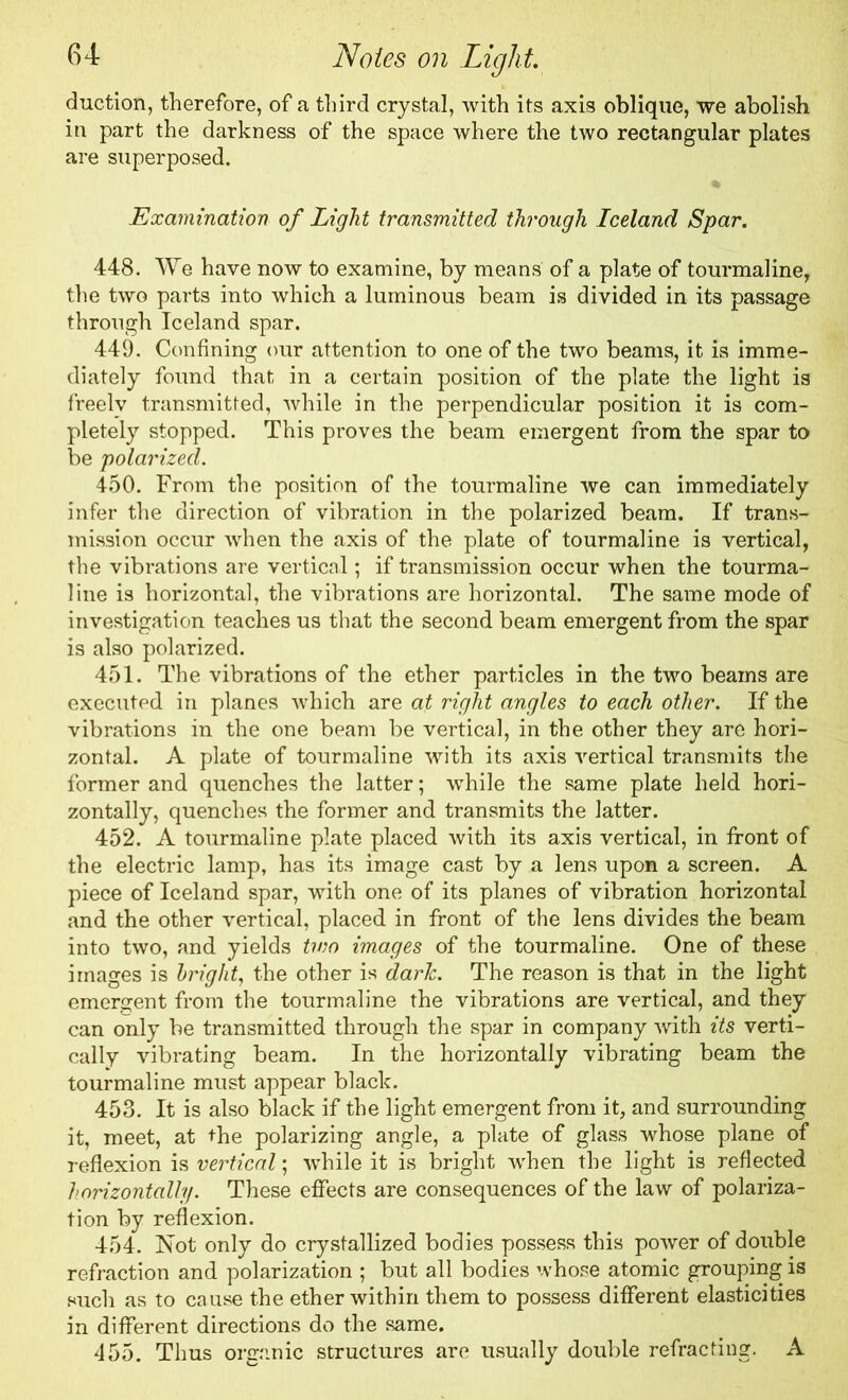 duction, therefore, of a third crystal, with its axis oblique, we abolish in part the darkness of the space where the two rectangular plates are superposed. Examination of Light transmitted through Iceland Spar. 448. We have now to examine, by means of a plate of tourmaline, the two parts into which a luminous beam is divided in its passage through Iceland spar. 449. Confining our attention to one of the two beams, it is imme- diately found that in a certain position of the plate the light is freely transmitted, while in the perpendicular position it is com- pletely stopped. This proves the beam emergent from the spar to be polarized. 450. From the position of the tourmaline we can immediately infer the direction of vibration in the polarized beam. If trans- mission occur when the axis of the plate of tourmaline is vertical, the vibrations are vertical; if transmission occur when the tourma- line is horizontal, the vibrations are horizontal. The same mode of investigation teaches us that the second beam emergent from the spar is also polarized. 451. The vibrations of the ether particles in the two beams are executed in planes which are at right angles to each other. If the vibrations in the one beam be vertical, in the other they are hori- zontal. A plate of tourmaline with its axis vertical transmits the former and quenches the latter; while the same plate held hori- zontally, quenches the former and transmits the latter. 452. A tourmaline plate placed with its axis vertical, in front of the electric lamp, has its image cast by a lens upon a screen. A piece of Iceland spar, with one of its planes of vibration horizontal and the other vertical, placed in front of the lens divides the beam into two, and yields two images of the tourmaline. One of these images is bright, the other is dark. The reason is that in the light emergent from the tourmaline the vibrations are vertical, and they can only be transmitted through the spar in company with its verti- cally vibrating beam. In the horizontally vibrating beam the tourmaline must appear black. 453. It is also black if the light emergent from it, and surrounding it, meet, at the polarizing angle, a plate of glass whose plane of reflexion is vertical; while it is bright when the light is reflected horizontally. These effects are consequences of the law of polariza- tion by reflexion. 454. Not only do crystallized bodies possess this power of double refraction and polarization ; but all bodies whose atomic grouping is such as to cause the ether within them to possess different elasticities in different directions do the same. 455. Thus organic structures are usually double refracting. A