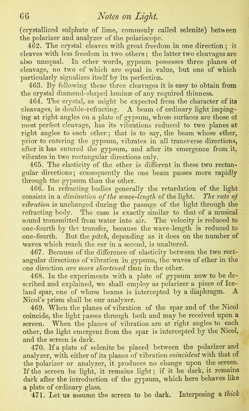 (crystallized sulphate of lime, commonly called selenite) between the polarizer and analyzer of the polariscope. 462. The crystal cleaves with great freedom in one direction ; it cleaves with less freedom in two others ; the latter two cleavages are also unequal. In other words, gypsum possesses three planes of cleavage, no two of which are equal in value, but one of which particularly signalizes itself by its perfection. 463. By following these three cleavages it is easy to obtain from the crystal diamond-shaped lamina* of any required thinness. 464. The crystal, as might be expected from the character of its cleavages, is double-refracting. A beam of ordinary light imping- ing at right angles on a plate of gypsum, whose surfaces are those of most perfect cleavage, has its vibrations reduced to two planes at right angles to each other; that is to say, the beam whose ether, prior to entering the gypsum, vibrates in all transverse directions, after it has entered the gypsum, and after its emergence from it, vibrates in two rectangular directions only. 465. The elasticity of the ether is different in these two rectan- gular directions; consequently the one beam passes more rapidly through the gypsum than the other. 466- In refracting bodies generally the retardation of the light consists in a diminution of the wave-length of the light. The rate of vibration is unchanged during the passage of the light through the refracting body. The case is exactly similar to that of a musical sound transmitted from water into air. The velocity is reduced to one-fourth by the transfer, because the wave-length is reduced to one-fourth. But the pitch, depending as it does on the number of waves which reach the ear in a second, is unaltered. 467. Because of the difference of elasticity between the two rect- angular directions of vibration in gypsum, the waves of ether in the one direction are more shortened than in the other. 468. In the experiments with a plate of gypsum now to be de- scribed and explained, we shall employ as polarizer a piece of Ice- land spar, one of whose beams is intercepted by a diaphragm. A Nicol’s prism shall be our analyzer. 469. When the planes of vibration of the spar and of the Nicol coincide, the light passes through both and may be received upon a screen. When the planes of vibration are at right angles to each other, the light emergent from the spar is intercepted by the Nicol, and the screen is dark. 470. If a plate of selenite be placed between the polarizer and analyzer, with either of its planes of vibration coincident with that of the polarizer or analyzer, it produces no change upon the screen. If the screen be light, it remains light; if it be dark, it remains dark after the introduction of the gypsum, which here behaves like a plate of ordinary glass. 471. Let us assume the screen to be dark. Interposing a thick