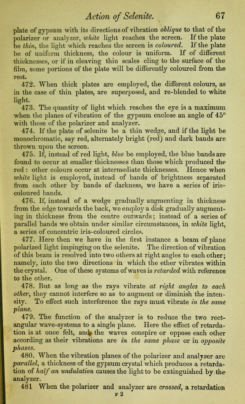 plate of gypsum with its directions of vibration oblique to that of the polarizer or analyzer, white light reaches the screen. If the plate be thin, the light which reaches the screen is coloured. If the plate be of uniform thickness, the colour is uniform. If of different thicknesses, or if in cleaving thin scales cling to the surface of the film, some portions of the plate will be differently coloured from the rest. 472. When thick plates are employed, the different colours, as in the case of thin plates, are superposed, and re-blended to white light. 473. The quantity of light which reaches the eye is a maximum when the planes of vibration of the gypsum enclose an angle of 45° with those of the polarizer and analyzer. 474. If the plate of selenite be a thin wedge, and if the light be monochromatic, say red, alternately bright (red) and dark bands are thrown upon the screen. 475. If, instead of red light, blue be employed, the blue bands are found to occur at smaller thicknesses than those which produced the red : other colours occur at intermediate thicknesses. Hence when white light is employed, instead of bands of brightness separated from each other by bands of darkness, we have a series of iris- coloured bands. 476. If, instead of a wedge gradually augmenting in thickness from the edge towards the back, we employ a disk gradually augment- ing in thickness from the centre outwards; instead of a series of parallel bands we obtain under similar circumstances, in white light, a series of concentric iris-coloured circles. 477. Here then we have in the first instance a beam of plane polarized light impinging on the selenite. The direction of vibration of this beam is resolved into two others at right angles to each other; namely, into the two directions in which the ether vibrates within the crystal. One of these systems of waves is retarded with reference to the other. 478. But as long as the rays vibrate at right angles to each other, they cannot interfere so as to augment or diminish the inten- sity. To effect such interference the rays must vibrate in the same plane. 479. The function of the analyzer is to reduce the two rect- angular wave-systems to a single plane. Here the effect of retarda- tion is at once felt, anc^ the waves conspire or oppose each other according as their vibrations are in the same phase or in opposite phases. 480. When the vibration planes of the polarizer and analyzer are parallel, a thickness of the gypsum crystal which produces a retarda- tion of half an undulation causes the light to be extinguished by the analyzer. 481 When the polarizer and analyzer are crossed, a retardation f 2
