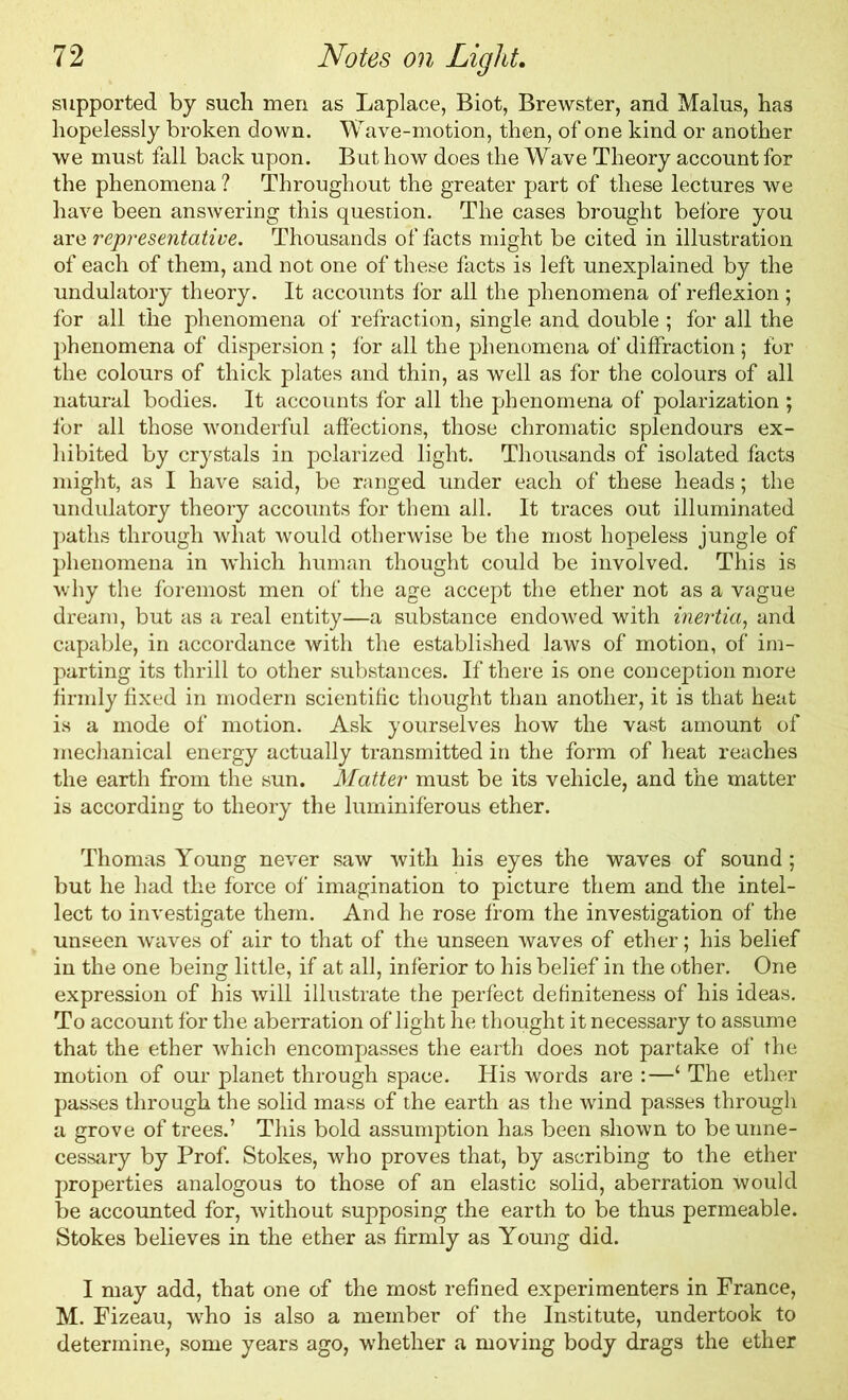 supported by such men as Laplace, Biot, Brewster, and Malus, has hopelessly broken down. Wave-motion, then, of one kind or another we must fall back upon. But how does the Wave Theory account for the phenomena ? Throughout the greater part of these lectures we have been answering this question. The cases brought before you are representative. Thousands of facts might be cited in illustration of each of them, and not one of these facts is left unexplained by the undulatory theory. It accounts for all the phenomena of reflexion ; for all the phenomena of refraction, single and double ; for all the phenomena of dispersion ; for all the phenomena of diffraction ; for the colours of thick plates and thin, as well as for the colours of all natural bodies. It accounts for all the phenomena of polarization ; for all those wonderful affections, those chromatic splendours ex- hibited by crystals in polarized light. Thousands of isolated facts might, as I have said, be ranged under each of these heads; the undulatory theory accounts for them all. It traces out illuminated paths through what would otherwise be the most hopeless jungle of phenomena in which human thought could be involved. This is why the foremost men of the age accept the ether not as a vague dream, but as a real entity—a substance endowed with inertia, and capable, in accordance with the established laws of motion, of im- parting its thrill to other substances. If there is one conception more firmly fixed in modern scientific thought than another, it is that heat is a mode of motion. Ask yourselves how the vast amount of mechanical energy actually transmitted in the form of heat reaches the earth from the sun. Matter must be its vehicle, and the matter is according to theory the luminiferous ether. Thomas Young never saw with his eyes the waves of sound; but he had the force of imagination to picture them and the intel- lect to investigate them. And he rose from the investigation of the unseen waves of air to that of the unseen waves of ether; his belief in the one being little, if at all, inferior to his belief in the other. One expression of his will illustrate the perfect definiteness of his ideas. To account for the aberration of light he thought it necessary to assume that the ether which encompasses the earth does not partake of the motion of our planet through space. His words are :—1 The ether passes through the solid mass of the earth as the wind passes through a grove of trees.’ This bold assumption has been shown to be unne- cessary by Prof. Stokes, who proves that, by ascribing to the ether properties analogous to those of an elastic solid, aberration would be accounted for, without supposing the earth to be thus permeable. Stokes believes in the ether as firmly as Young did. I may add, that one of the most refined experimenters in France, M. Fizeau, who is also a member of the Institute, undertook to determine, some years ago, whether a moving body drags the ether