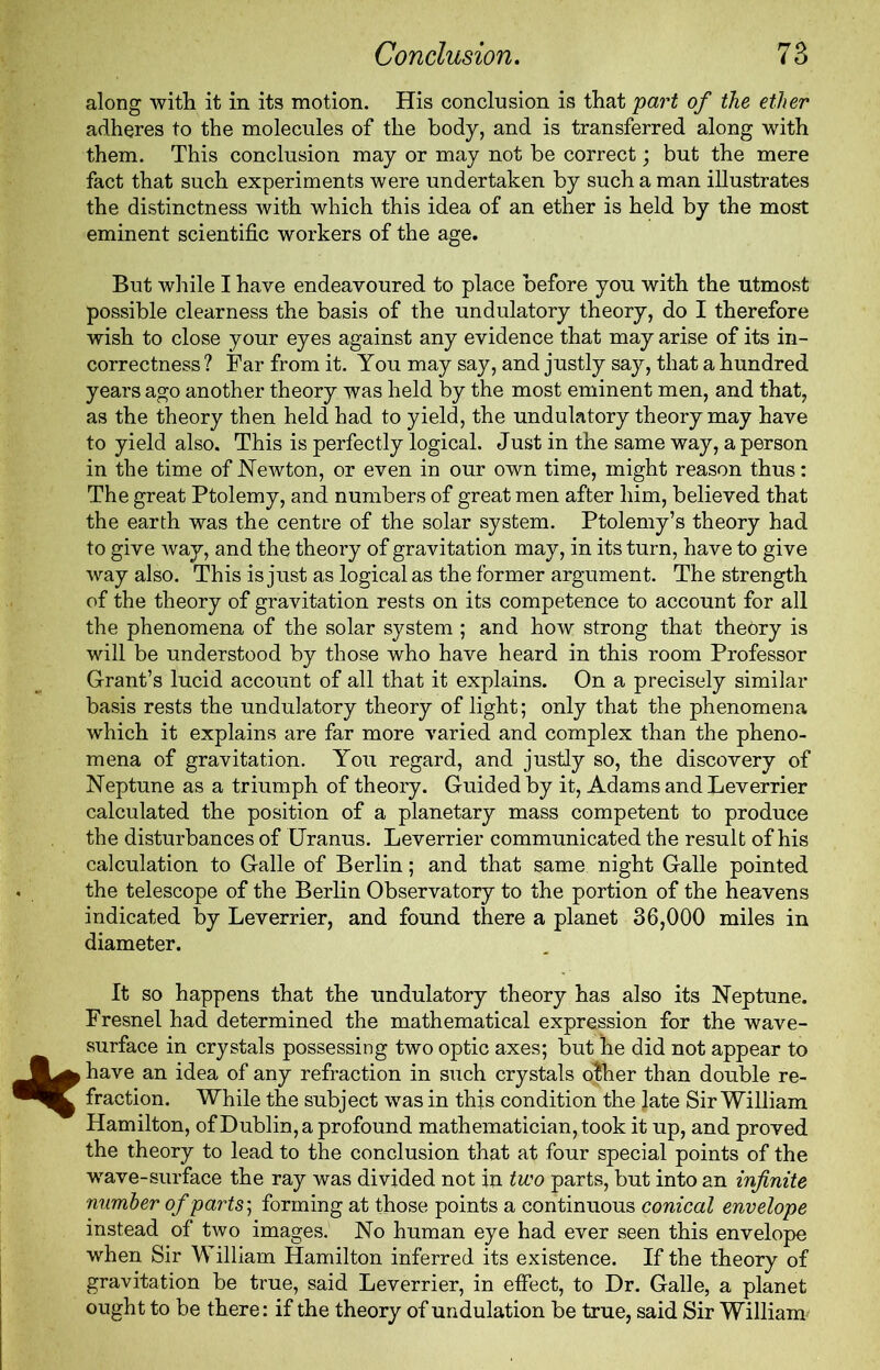 along with it in its motion. His conclusion is that part of the ether adheres to the molecules of the body, and is transferred along with them. This conclusion may or may not be correct; but the mere fact that such experiments were undertaken by such a man illustrates the distinctness with which this idea of an ether is held by the most eminent scientific workers of the age. But while I have endeavoured to place before you with the utmost possible clearness the basis of the undulatory theory, do I therefore wish to close your eyes against any evidence that may arise of its in- correctness ? Far from it. You may say, and justly say, that a hundred years ago another theory was held by the most eminent men, and that, as the theory then held had to yield, the undulatory theory may have to yield also. This is perfectly logical. Just in the same way, a person in the time of Newton, or even in our own time, might reason thus: The great Ptolemy, and numbers of great men after him, believed that the earth was the centre of the solar system. Ptolemy’s theory had to give way, and the theory of gravitation may, in its turn, have to give way also. This is just as logical as the former argument. The strength of the theory of gravitation rests on its competence to account for all the phenomena of the solar system ; and how strong that theory is will be understood by those who have heard in this room Professor Grant’s lucid account of all that it explains. On a precisely similar basis rests the undulatory theory of light; only that the phenomena which it explains are far more varied and complex than the pheno- mena of gravitation. You regard, and justly so, the discovery of Neptune as a triumph of theory. Guided by it, Adams and Leverrier calculated the position of a planetary mass competent to produce the disturbances of Uranus. Leverrier communicated the result of his calculation to Galle of Berlin; and that same night Galle pointed the telescope of the Berlin Observatory to the portion of the heavens indicated by Leverrier, and found there a planet 36,000 miles in diameter. It so happens that the undulatory theory has also its Neptune. Fresnel had determined the mathematical expression for the wave- surface in crystals possessing two optic axes; but he did not appear to have an idea of any refraction in such crystals other than double re- fraction. While the subject was in this condition the Jate Sir William Hamilton, of Dublin, a profound mathematician, took it up, and proved the theory to lead to the conclusion that at four special points of the wave-surface the ray was divided not in two parts, but into an infinite number of parts; forming at those points a continuous conical envelope instead of two images. No human eye had ever seen this envelope when Sir William Hamilton inferred its existence. If the theory of gravitation be true, said Leverrier, in effect, to Dr. Galle, a planet ought to be there: if the theory of undulation be true, said Sir William'