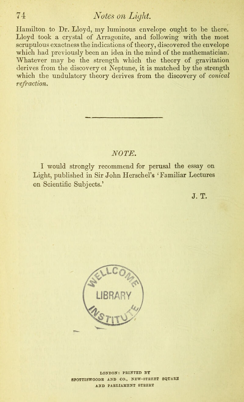 Hamilton to Dr. Lloyd, my luminous envelope ought to be there. Lloyd took a crystal of Arragonite, and following with the most scrupulous exactness the indications of theory, discovered the envelope which had previously been an idea in the mind of the mathematician. Whatever may be the strength which the theory of gravitation derives from the discovery ol Neptune, it is matched by the strength which the undulatory theory derives from the discovery of conical refraction. NOTE. I would strongly recommend for perusal the essay on Light, published in Sir John Herschel’s ‘Familiar Lectures on Scientific Subjects.’ J. T. LONDON: FEINTED BY 8POTTISWOODE AND CO., NEW-STEEET SQUARE AND PARLIAMENT STREET