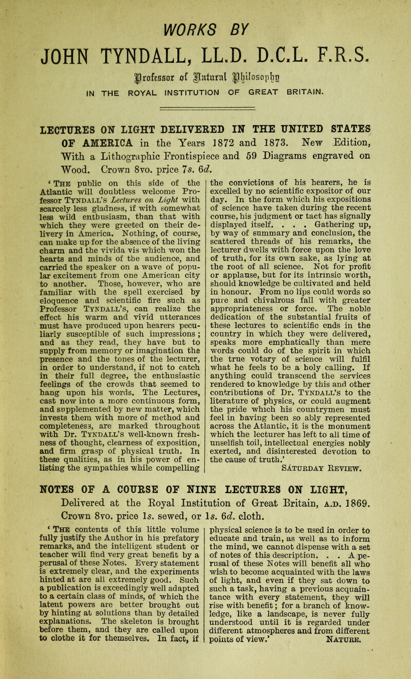 WORKS BY JOHN TYNDALL, LL.D. D.C.L. F.R.S. Professor of lateral pijilosopljg IN THE ROYAL INSTITUTION OF GREAT BRITAIN. LECTURES ON LIGHT DELIVERED IN THE UNITED STATES OF AMERICA in the Years 1872 and 1873. New Edition, With a Lithographic Frontispiece and 59 Diagrams engraved on Wood. Crown 8vo. prjee 7s. 6d. ‘ The public on this side of the Atlantic will doubtless welcome Pro- fessor Tyndall’s Lectures on Light with scarcely less gladness, if with somewhat less wild enthusiasm, than that with which they were greeted on their de- livery in Amex-ica. Nothing, of course, can make up for the absence of the living charm and the vivida vis which won the hearts and minds of the audience, and carried the speaker on a wave of popu- lar excitement from one American city to another. Those, however, who are familiar with the spell exercised by eloquence and scientific fire such as Professor Tyndall’s, can realize the effect his warm and vivid utterances must have produced upon hearers pecu- liarly susceptible of such impressions; and as they read, they have but to supply from memory or imagination the presence and the tones of the lecturer, in order to understand, if not to catch in their full degree, the enthusiastic feelings of the crowds that seemed to hang upon his words. The Lectures, cast now into a more continuous fox-m, and supplemented by new matter, which invests them with more of method and completeness, are marked throughout with Dr. Tyndall’s well-known fresh- ness of thought, clearness of exposition, and firm grasp of physical truth. In these qualities, as in his power of en- listing the sympathies while compelling the convictions of his hearers, he is excelled by no scientific expositor of our day. In the form which his expositions of science have taken during the recent course, his judgment or tact has signally displayed itself. . . . Gathering up, by way of summary and conclxxsion, the scattered threads of his remarks, the lecturer dwells with force upon the love of truth, for its own sake, as lying at the root of all science. Not for profit or applause, but for its intrinsic worth, should knowledge be cultivated and held in honour. From no lips could words so pure and chivalrous fall with greater appropriateness or force. The noble dedication of the substantial fruits of these lectxxres to scientific ends in the country in which they were delivered, speaks more emphatically than mere words coxxld do of the spirit in which the true votary of science will fulfil what he feels to be a holy calling. If anything could transcend the services rendered to knowledge by this and other contributions of Dr. Tyndall’s to the literature of physics, or could augment the pride whxch his countrymen must feel in having been so ably represented across the Atlantic, it is the monument which the lecturer has left to all time of unselfish toil, intellectual energies nobly exerted, and disinterested devotion to the cause of truth.’ SATURDAY ItEVIEW. NOTES OF A COURSE OF NINE LECTURES ON LIGHT, Delivered at the Royal Institution of G-reat Britain, a.d. 1869. Crown 8vo. price Is. sewed, or Is. 6d. cloth. ‘ The contents of this little volume fully justify the Author in his prefatory remarks, and the intelligent student or teacher will find very great benefit by a perusal of these Notes. Every statement is extremely clear, and the experiments hinted at are all extremely good. Such a publication is exceedingly well adapted to a certain class of minds, of which the latent powers are better brought out by hinting at solutions than by detailed explanations. The skeleton is brought before them, and they are called upon to clothe it for themselves. In fact, if physical science is to be used in order to educate and train, as well as to inform the mind, we cannot dispense with a set of notes of this description. . . A pe- rusal of these Notes will benefit all who wish to become acquainted with the laws of light, and even if they sat down to such a task, having a previous acquain- tance with every statement, they will rise with benefit; for a branch of know- ledge, like a landscape, is never fully understood until it is regarded under different atmospheres and from different points of view.’ Nature.