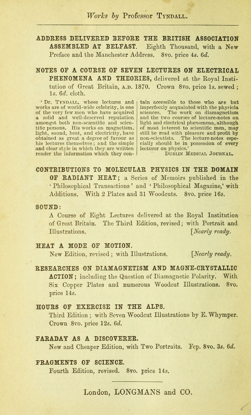 Works by Professor Tyndall. ADDRESS DELIVERED BEFORE THE BRITISH ASSOCIATION ASSEMBLED AT BELFAST. Eighth Thousand, with a New Preface and the Manchester Address. 8vo. price 4s. 6d. NOTES OF A COURSE OF SEVEN LECTURES ON ELECTRICAL PHENOMENA AND THEORIES, delivered at the Royal Insti- tution of Great Britain, a.d. 1870. Crown 8vo. price Is. sewed ; Is. 6d. cloth. ‘ Dr. Tyndall, whose lectures and works are of world-wide celebrity, is one of the very few men who have acquired a solid and well-deserved reputation amongst both non-scientific and scien- tific persons. His works on magnetism, light, sound, heat, and electricity, have obtained as great a degree of favour as his lectures themselves; and the simple and clear style in which they are written render the information which they con- tain accessible to those who are but imperfectly acquainted with the physicla sciences. The work on diamagnetism and the two courses of lecture-notes on light and electrical phenomena, although of most interest to scientific men, may still be read with pleasure and profit by non-scientists. The lecture-notes espe- cially should be in possession of every lecturer on physics.’ Dublin Medical Journal. CONTRIBUTIONS TO MOLECULAR PHYSICS IN THE DOMAIN OF RADIANT HEAT; a Series of Memoirs published in the ‘ Philosophical Transactions ’ and ‘ Philosophical Magazine,’ with Additions. With 2 Plates and 31 Woodcuts. 8vo. price 16s. SOUND: A Course of Eight Lectures delivered at the Royal Institution of Great Britain. The Third Edition, revised; with Portrait and Illustrations. [Nearly ready. HEAT A MODE OF MOTION. New Edition, revised; with Illustrations. [Nearly ready. RESEARCHES ON DIAMAGNETISM AND MAGNE-CRYSTALLIC ACTION; including the Question of Biamagnetic Polarity. With Six Copper Plates and numerous Woodcut Illustrations. 8vo. price 14s. HOURS OF EXERCISE IN THE ALPS. Third Edition ; with Seven Woodcut Illustrations by E. Whymper. Crown 8vo. price 12s. 6d. FARADAY AS A DISCOVERER. New and Cheaper Edition, with Two Portraits. Ecp. 8vo. 3s. 6d. FRAGMENTS OF SCIENCE. Fourth Edition, revised. 8vo. price 14s. London, LONGMANS and CO.