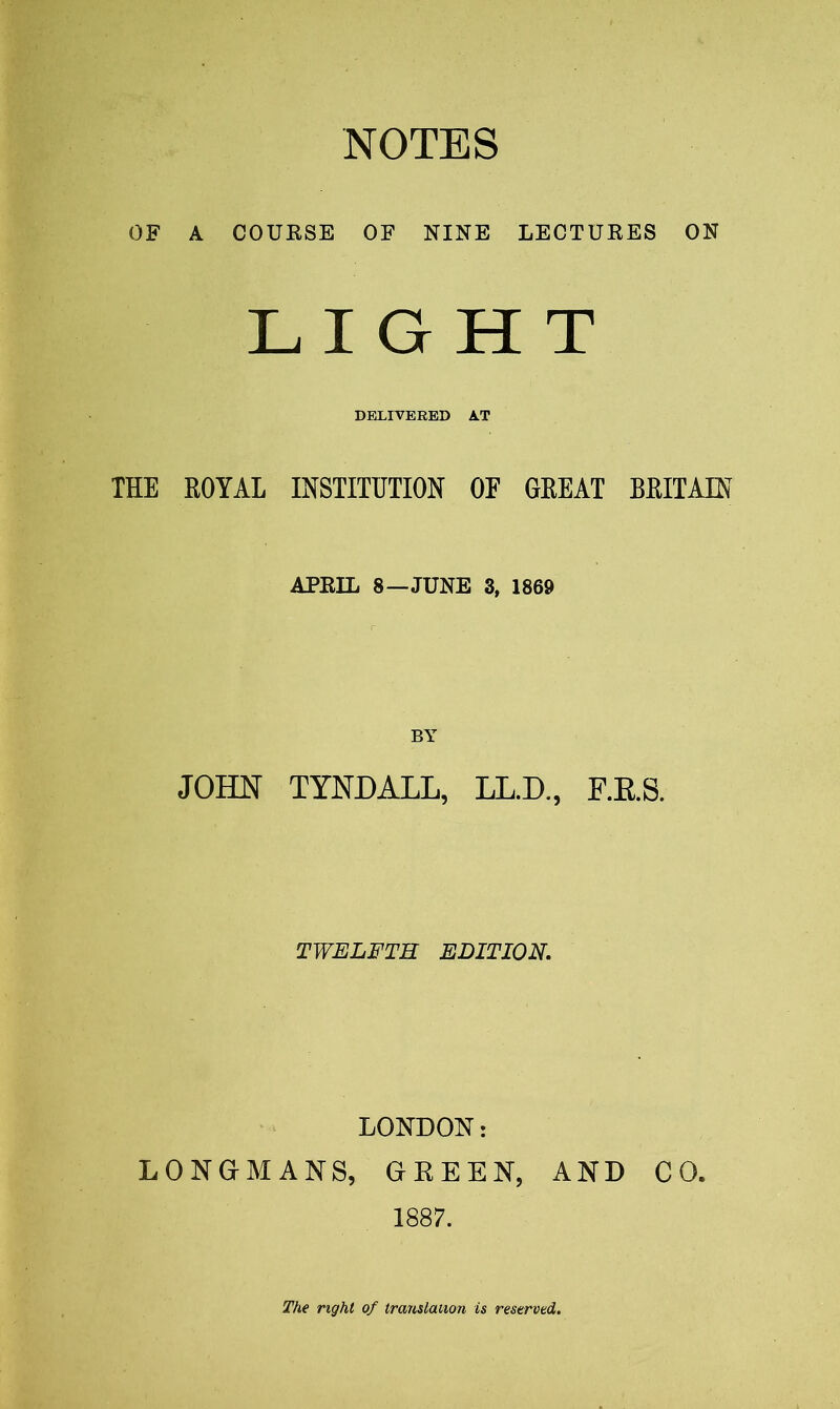 NOTES OF A COURSE OF NINE LECTURES ON LIGHT DELIVERED A.T THE ROYAL INSTITUTION OF GREAT BRITAIN APRIL 8—JUNE 3, 1869 JOHN TYNDALL, LL.D., F.RS. TWELFTH EDITION. LONDON: LONGMANS, GREEN, AND CO. 1887. The right of translation is reserved.