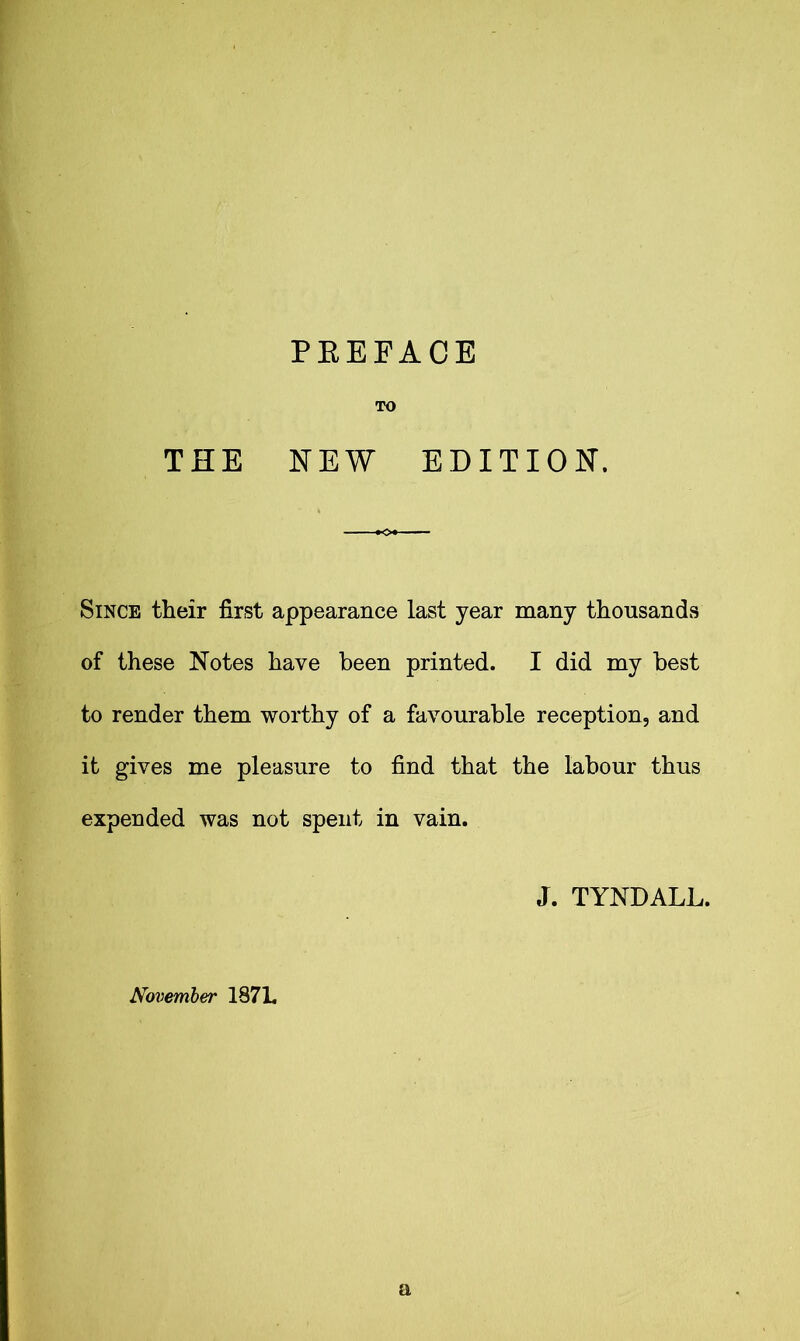 PREFACE TO THE NEW EDITION. Since their first appearance last year many thousands of these Notes have been printed. I did my best to render them worthy of a favourable reception, and it gives me pleasure to find that the labour thus expended was not spent in vain. J. TYNDALL. November 1871. a