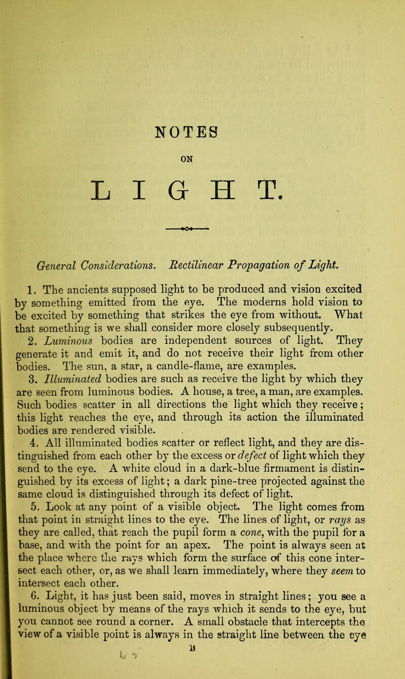 ON LIGHT. General Considerations. Rectilinear Propagation of Light. 1. The ancients supposed light to be produced and vision excited by something emitted from the eye. The moderns hold vision to be excited by something that strikes the eye from without. What that something is we shall consider more closely subsequently. 2. Luminous bodies are independent sources of light. They generate it and emit it, and do not receive their light from other bodies. The sun, a star, a candle-flame, are examples. 3. Illuminated bodies are such as receive the light by which they are seen from luminous bodies. A house, a tree, a man, are examples. Such bodies scatter in all directions the light which they receive; this light reaches the eye, and through its action the illuminated bodies are rendered visible. 4. All illuminated bodies scatter or reflect light, and they are dis- tinguished from each other by the excess or defect of light which they send to the eye. A white cloud in a dark-blue firmament is distin- guished by its excess of light; a dark pine-tree projected against the same cloud is distinguished through its defect of light. 5. Look at any point of a visible object. The light comes from that point in straight lines to the eye. The lines of light, or rays as they are called, that reach the pupil form a cone, with the pupil lor a base, and with the point for an apex. The point is always seen at the place where the rays which form the surface of this cone inter- sect each other, or, as we shall learn immediately, where they seem to intersect each other. 6. Light, it has just been said, moves in straight lines; you see a luminous object by means of the rays which it sends to the eye, but you cannot see round a corner. A small obstacle that intercepts the view of a visible point is always in the straight line between the eye