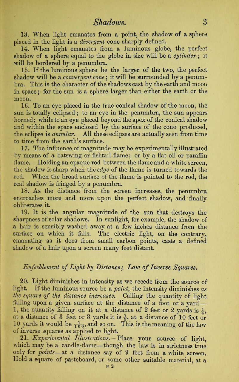 18. When light emanates from a point, the shadow of a sphere placed in the light is a divergent cone sharply defined. 14. When light emanates from a luminous globe, the perfect shadow of a sphere equal to the globe in size will be a cylinder; it will be bordered by a penumbra. 15. If the luminous sphere be the larger of the two, the perfect shadow will be a convergent cone; it will be surrounded by a penum- bra. This is the character of the shadows cast by the earth and moou in space; for the sun is a sphere larger than either the earth or the moon. 16. To an eye placed in the true conical shadow of the moon, the sun is totally eclipsed; to an eye in the penumbra, the sun appears horned; while to an eye placed beyond the apex of the conical shadow and within the space enclosed by the surface of the cone produced, the eclipse is annular. All these eclipses are actually seen from time to time from the earth’s surface. 17. The influence of magnitude maybe experimentally illustrated by means of a batswing or fishtail flame; or by a flat oil or paraffin flame. Holding an opaque rod between the flame and a white screen, the shadow is sharp when the edge of the flame is turned towards the rod. When the broad surface of the flame is pointed to the rod, the real shadow is fringed by a penumbra. 18. As the distance from the screen increases, the penumbra encroaches more and more upon the perfect shadow, and finally obliterates it. 19. It is the angular magnitude of the sun that destroys the sharpness of solar shadows. In sunlight, for example, the shadow of a hair is sensibly washed away at a few inches distance from the surface on which it falls. The electric light, on the contrary, emanating as it does from small carbon points, casts a defined shadow of a hair upon a screen many feet distant. Enfeeblement of Light by Distance; Law of Inverse Squares. 20. Light diminishes in intensity as we recede from the source of light. If the luminous source be a point, the intensity diminishes as the square of the distance increases. Calling the quantity of light falling upon a given surface at the distance of a foot or a yard— 1, the quantity falling on it at a distance of 2 feet or 2 yards is at a distance of 3 feet or 3 yards it is at a distance of 10 feet or 10 yards it would be -j-^, and so on. This is the meaning of the law of inverse squares as applied to light. 21. Experimental Illustrations. — Place your source of light, which may be a candle-flame—though the law is in strictness true only for points—at a distance say of 9 feet from a white screen. Hold a square of pasteboard, or some other suitable material, at a