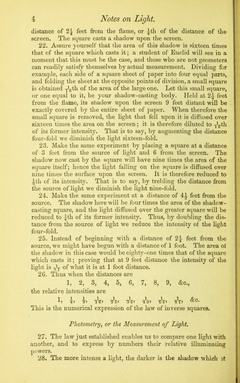 distance of 2J feet from the flame, or ^th of the distance of the screen. The square casts a shadow upon the screen. 22. Assure yourself that the area of this shadow is sixteen times that of the square which casts it; a student of Euclid will see in a moment that this must be the case, and those who are not geometers can readily satisfy themselves by actual measurement. Dividing for example, each side of a square sheet of paper into four equal parts, and folding the sheet at the opposite points of division, a small square is obtained -^th of the area of the large one. Let this small square, or one equal to it, be your shadow-casting body. Held at 2^ feet from the flame, its shadow upon the screen 9 feet distant will be exactly covered by the entire sheet of paper. When therefore the small square is removed, the light that fell upon it is diffused over sixteen times the area on the screen; it is therefore diluted to T^th of its former intensity. That is to say, by augmenting the distance four-fold we diminish the light sixteen-fold. 23. Make the same experiment by placing a square at a distance of 3 feet from the source of light and 6 from the screen. The shadow now cast by the square will have nine times the area of the square itself; hence the light falling on the square is diffused over nine times the surface upon the screen. It is therefore reduced to ^th of its intensity. That is to say, by trebling the distance from the source of light we diminish the light nine-fold. 24. Make the same experiment at a distance of 4^ feet from the source. The shadow here will be four times the area of the shadow- casting square, and the light diffused over the greater square will be reduced to ^th of its former intensity. Thus, by doubling the dis- tance from the source of light we reduce the intensity of the light four-fold. 25. Instead of beginning with a distance of 2J feet from the source, we might have begun with a distance of 1 foot. The area ot the shadow in this case would be eighty-one times that of the square which casts it; proving that at 9 feet distance the intensity of the light is of what it is at 1 foot distance. 26. Thus when the distances are 1, 2, 3, 4, 5, 6, 7, 8, 9, &c., the relative intensities are 1111 i i i i i A> 4> T5-) -?5> TTSO -&T) TJT> (KC* This is the numerical expression of the law of inverse squares. Photometry, or the Measurement of Light. 27. The law just established enables us to compare one light with another, and to express by numbers their relative illuminating powers. 28. The more intense a light, the darker is the shadow which it