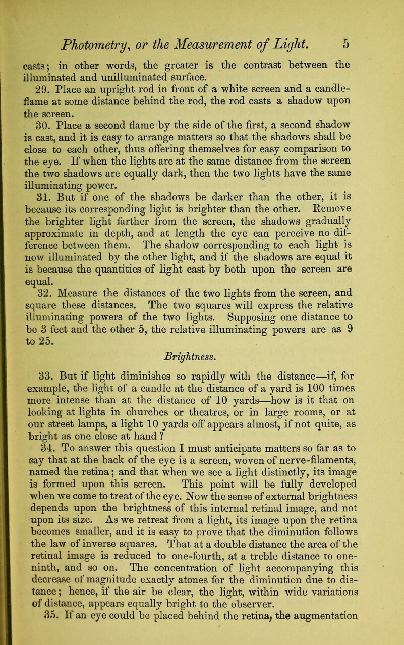 casts; in other words, the greater is the contrast between the illuminated and unilluminated surface. 29. Place an upright rod in front of a white screen and a candle- flame at some distance behind the rod, the rod casts a shadow upon the screen. 30. Place a second flame by the side of the first, a second shadow is cast, and it is easy to arrange matters so that the shadows shall be close to each other, thus offering themselves for easy comparison to the eye. If when the lights are at the same distance from the screen the two shadows are equally dark, then the two lights have the same illuminating power. 31. But if one of the shadows be darker than the other, it is because its corresponding light is brighter than the other. Remove the brighter light farther from the screen, the shadows gradually approximate in depth, and at length the eye can perceive no dif- ference between them. The shadow corresponding to each light is now illuminated by the other light, and if the shadows are equal it is because the quantities of light cast by both upon the screen are equal. 32. Measure the distances of the two lights from the screen, and square these distances. The two squares will express the relative illuminating powers of the two lights. Supposing one distance to be 3 feet and the other 5, the relative illuminating powers are as 9 to 25. Brightness. 33. But if light diminishes so rapidly with the distance—if, for example, the light of a candle at the distance of a yard is 100 times more intense than at the distance of 10 yards—how is it that on looking at lights in churches or theatres, or in large rooms, or at our street lamps, a light 10 yards off appears almost, if not quite, as bright as one close at hand ? 34. To answer this question I must anticipate matters so far as to •say that at the back of the eye is a screen, woven of nerve-filaments, named the retina; and that when we see a light distinctly, its image is formed upon this screen. This point will be fully developed when we come to treat of the eye. Now the sense of external brightness depends upon the brightness of this internal retinal image, and not upon its size. As we retreat from a light, its image upon the retina becomes smaller, and it is easy to prove that the diminution follows the law of inverse squares. That at a double distance the area of the retinal image is reduced to one-fourth, at a treble distance to one- ninth, and so on. The concentration of light accompanying this decrease of magnitude exactly atones for the diminution due to dis- tance ; hence, if the air be clear, the light, within wide variations of distance, appears equally bright to the observer. 35. If an eye could be placed behind the retina, the augmentation