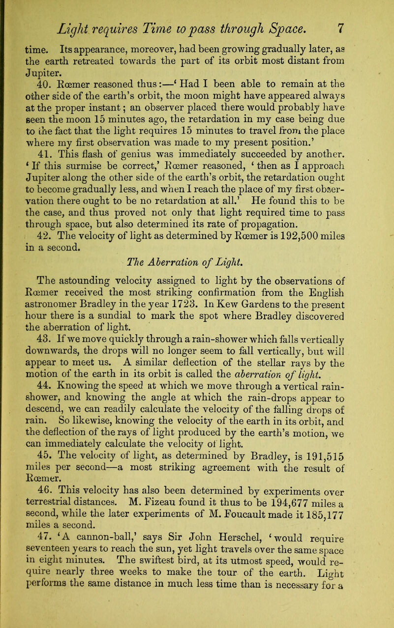 time. Its appearance, moreover, had been growing gradually later, as the earth retreated towards the part of its orbit most distant from Jupiter. 40. Roemer reasoned thus:—‘ Had I been able to remain at the other side of the earth’s orbit, the moon might have appeared always at the proper instant; an observer placed there would probably have seen the moon 15 minutes ago, the retardation in my case being due to the fact that the light requires 15 minutes to travel from the place where my first observation was made to my present position.’ 41. This flash of genius was immediately succeeded by another. 1 If this surmise be correct,’ Roemer reasoned, ‘ then as I approach Jupiter along the other side of the earth’s orbit, the retardation ought to become gradually less, and when I reach the place of my first obser- vation there ought to be no retardation at all.’ He found this to be the case, and thus proved not only that light required time to pass through space, but also determined its rate of propagation. 42. The velocity of light as determined by Roemer is 192,500 miles in a second. The Aberration of Light. The astounding velocity assigned to light by the observations of Roemer received the most striking confirmation from the English astronomer Bradley in the year 1723. In Kew Gardens to the present hour there is a sundial to mark the spot where Bradley discovered the aberration of light. 43. If we move quickly through a rain-shower which falls vertically downwards, the drops will no longer seem to fall vertically, but will appear to meet us. A similar deflection of the stellar rays by the motion of the earth in its orbit is called the aberration of light. 44. Knowing the speed at which we move through a vertical rain- shower, and knowing the angle at which the rain-drops appear to descend, we can readily calculate the velocity of the falling drops of rain. So likewise, knowing the velocity of the earth in its orbit, and the deflection of the rays of light produced by the earth’s motion, we can immediately calculate the velocity of light. 45. The velocity of light, as determined by Bradley, is 191,515 miles per second—a most striking agreement with the result of Roemer. 46. This velocity has also been determined by experiments over terrestrial distances. M. Fizeau found it thus to be 194,677 miles a second, while the later experiments of M. Foucault made it 185,177 miles a second. 47. ‘A cannon-ball,’ says Sir John Herschel, ‘would require seventeen years to reach the sun, yet light travels over the same space in eight minutes. The swiftest bird, at its utmost speed, would re- quire nearly three weeks to make the tour of the earth. Light performs the same distance in much less time than is necessary for a