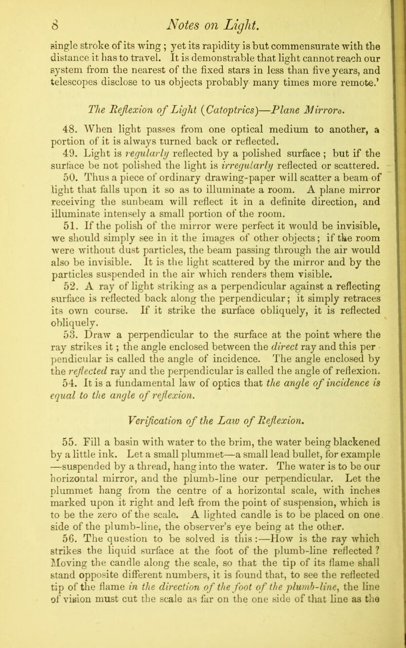 single stroke of its wing ; yet its rapidity is but commensurate with the distance it has to travel. It is demonstrable that light cannot reach our system from the nearest of the fixed stars in less than five years, and telescopes disclose to us objects probably many times more remote.’ The Reflexion of Light (Catoptrics)—Plane Mirrora. 48. When light passes from one optical medium to another, a portion of it is always turned back or reflected. 49. Light is regularly reflected by a polished surface ; but if the surface be not polished the light is irregularly reflected or scattered. 50. Thus a piece of ordinary drawing-paper will scatter a beam of light that falls upon it so as to illuminate a room. A plane mirror receiving the sunbeam will reflect it in a definite direction, and illuminate intensely a small portion of the room. 51. If the polish of the mirror were perfect it would be invisible, we should simply see in it the images of other objects; if tke room were without dust particles, the beam passing through the air would also be invisible. It is the light scattered by the mirror and by the particles suspended in the air which renders them visible. 52. A ray of light striking as a perpendicular against a reflecting surface is reflected back along the perpendicular; it simply retraces its own course. If it strike the surface obliquely, it is reflected obliquely. 53. Draw a perpendicular to the surface at the point where the ray strikes it; the angle enclosed between the direct ray and this per pendicular is called the angle of incidence. The angle enclosed by the reflected ray and the perpendicular is called the angle of reflexion. 54. It is a fundamental law of optics that the angle of incidence is equal to the angle of reflexion. Verification of the Law of Reflexion. 55. Fill a basin with water to the brim, the water being blackened by a little ink. Let a small plummet—a small lead bullet, for example —suspended by a thread, hang into the water. The water is to be our horizontal mirror, and the plumb-line our perpendicular. Let the plummet hang from the centre of a horizontal scale, with inches marked upon it right and left from the point of suspension, which is to be the zero of the scale. A lighted candle is to be placed on one. side of the plumb-line, the observer’s eye being at the other. 56. The question to be solved is this:—How is the ray which strikes the liquid surface at the foot of the plumb-line reflected ? Moving the candle along the scale, so that the tip of its flame shall stand opposite different numbers, it is found that, to see the reflected tip of the flame in the direction of the foot of the plumb-line, the line of vision must cut the scale as far on the one side of that line as the