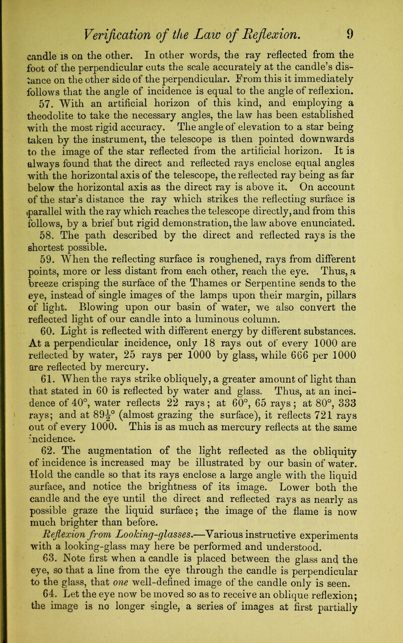 candle is on the other. In other words, the ray reflected from the foot of the perpendicular cuts the scale accurately at the candle’s dis- tance on the other side of the perpendicular. From this it immediately follows that the angle of incidence is equal to the angle of reflexion. 57. With an artificial horizon of this kind, and employing a theodolite to take the necessary angles, the law has been established with the most rigid accuracy. The angle of elevation to a star being taken by the instrument, the telescope is then pointed downwards to the image of the star reflected from the artificial horizon. It is always found that the direct and reflected rays enclose equal angles with the horizontal axis of the telescope, the reflected ray being as far below the horizontal axis as the direct ray is above it. On account of the star’s distance the ray which strikes the reflecting surface is ^parallel with the ray which reaches the telescope directly, and from this follows, by a brief but rigid demonstration, the law above enunciated. 58. The path described by the direct and reflected rays is the shortest possible. 59. When the reflecting surface is roughened, rays from different points, more or less distant from each other, reach the eye. Thus, a breeze crisping the surface of the Thames or Serpentine sends to the eye, instead of single images of the lamps upon their margin, pillars of light. Blowing upon our basin of water, we also convert the reflected light of our candle into a luminous column. 60. Light is reflected with different energy by different substances. At a perpendicular incidence, only 18 rays out of every 1000 are reflected by water, 25 rays per 1000 by glass, while 666 per 1000 are reflected by mercury. 61. When the rays strike obliquely, a greater amount of light than that stated in 60 is reflected by water and glass. Thus, at an inci- dence of 40°, water reflects 22 rays; at 60°, 65 rays; at 80°, 333 rays; and at 89-|° (almost grazing the surface), it reflects 721 rays out of every 1000. This is as much as mercury reflects at the same incidence. 62. The augmentation of the light reflected as the obliquity of incidence is increased may be illustrated by our basin of water. Hold the candle so that its rays enclose a large angle with the liquid surface, and notice the brightness of its image. Lower both the candle and the eye until the direct and reflected rays as nearly as possible graze the liquid surface; the image of the flame is now much brighter than before. Reflexion from Looking-glasses.—Various instructive experiments with a looking-glass may here be performed and understood. 63. Note first when a candle is placed between the glass and the eye, so that a line from the eye through the candle is perpendicular to the glass, that one well-defined image of the candle only is seen. 64. Let the eye now be moved so as to receive an oblique reflexion; the image is no longer single, a series of images at first partially