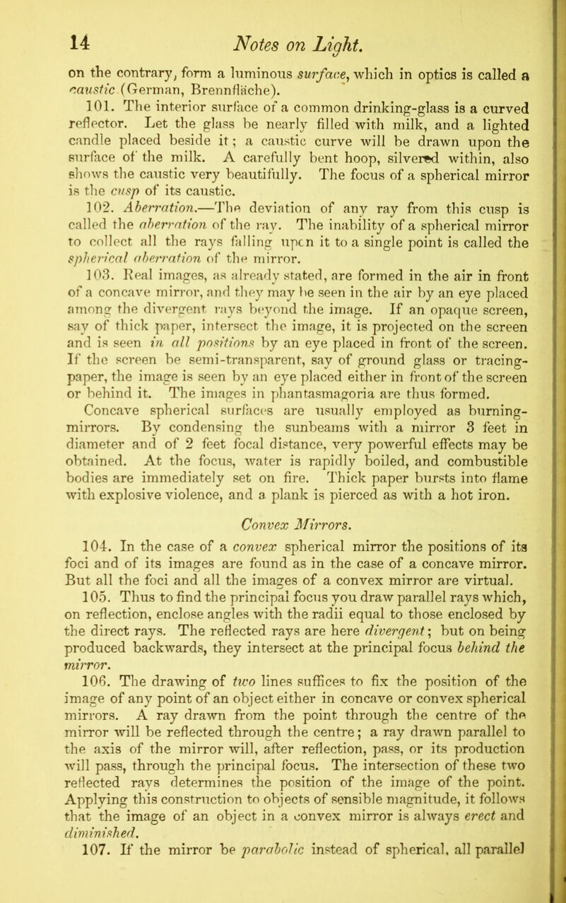 t/ on the contrary, form a luminous surface, which in optics is called a caustic.(German, Brennflache). 101. The interior surface of a common drinking-glass is a curved reflector. Let the glass be nearly filled with milk, and a lighted candle placed beside it; a caustic curve will be drawn upon the surface of the milk. A carefully bent hoop, silvered within, also shows the caustic very beautifully. The focus of a spherical mirror is the cusp of its caustic. 102. Aberration.—The deviation of any ray from this cusp is called the aberration of the ray. The inability of a spherical mirror to collect all the rays falling upon it to a single point is called the spherical aberration of the mirror. 103. Real images, as already stated, are formed in the air in front of a concave mirror, and they may be seen in the air by an eye placed among the divergent rays beyond the image. If an opaque screen, say of thick paper, intersect the image, it is projected on the screen and is seen in all positions by an eye placed in front of the screen. If the screen be semi-transparent, say of ground glass or tracing- paper, the image is seen by an eye placed either in front of the screen or behind it. The images in phantasmagoria are thus formed. Concave spherical surfaces are usually employed as burning- mirrors. By condensing the sunbeams with a mirror 3 feet in diameter and of 2 feet focal distance, very powerful effects may be obtained. At the focus, water is rapidly boiled, and combustible bodies are immediately set on fire. Thick paper bursts into flame with explosive violence, and a plank is pierced as with a hot iron. Convex Mirrors. 104. In the case of a convex spherical mirror the positions of its foci and of its images are found as in the case of a concave mirror. But all the foci and all the images of a convex mirror are virtual. 105. Thus to find the principal focus you draw parallel rays which, on reflection, enclose angles with the radii equal to those enclosed by the direct rays. The reflected rays are here divergent; but on being produced backwards, they intersect at the principal focus behind the mirror. 106. The drawing of two lines suffices to fix the position of the image of any point of an object either in concave or convex spherical mirrors. A ray drawn from the point through the centre of the mirror will be reflected through the centre; a ray drawn parallel to the axis of the mirror will, after reflection, pass, or its production will pass, through the principal focus. The intersection of these two reflected rays determines the position of the image of the point. Applying this construction to objects of sensible magnitude, it follows that the image of an object in a convex mirror is always erect and diminished. 107. If* the mirror be parabolic instead of spherical, all parallel l