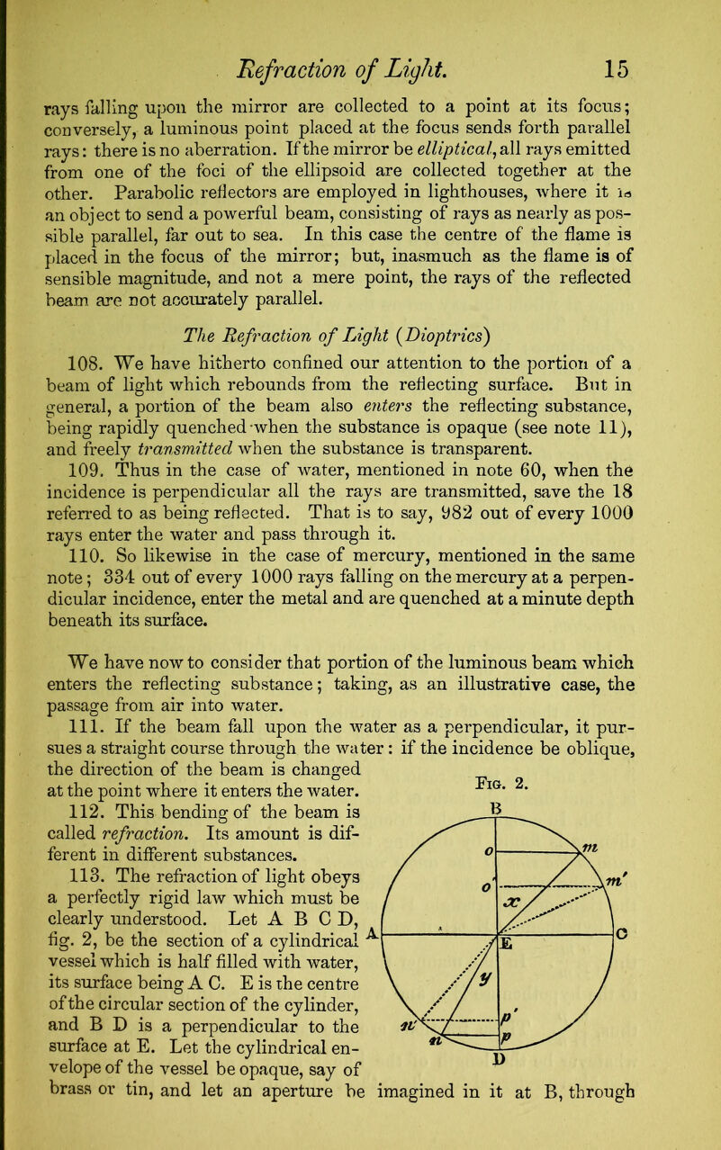 rays falling upon the mirror are collected to a point at its focus; conversely, a luminous point placed at the focus sends forth parallel rays: there is no aberration. If the mirror be elliptical, all rays emitted from one of the foci of the ellipsoid are collected together at the other. Parabolic reflectors are employed in lighthouses, where it la an object to send a powerful beam, consisting of rays as nearly as pos- sible parallel, far out to sea. In this case the centre of the flame is placed in the focus of the mirror; but, inasmuch as the flame is of sensible magnitude, and not a mere point, the rays of the reflected beam are not accurately parallel. The Refraction of Light (Dioptrics) 108. We have hitherto confined our attention to the portion of a beam of light which rebounds from the reflecting surface. But in general, a portion of the beam also enters the reflecting substance, being rapidly quenched-when the substance is opaque (see note 11), and freely transmitted when the substance is transparent. 109. Thus in the case of water, mentioned in note 60, when the incidence is perpendicular all the rays are transmitted, save the 18 referred to as being reflected. That is to say, 982 out of every 1000 rays enter the water and pass through it. 110. So likewise in the case of mercury, mentioned in the same note; 334 out of every 1000 rays falling on the mercury at a perpen- dicular incidence, enter the metal and are quenched at a minute depth beneath its surface. We have now to consider that portion of the luminous beam which enters the reflecting substance; taking, as an illustrative case, the passage from air into water. 111. If the beam fall upon the water as a perpendicular, it pur- sues a straight course through the water: if the incidence be oblique, the direction of the beam is changed at the point where it enters the water. 112. This bending of the beam is called refraction. Its amount is dif- ferent in different substances. 113. The refraction of light obeys a perfectly rigid law which must be clearly understood. Let A B C D, fig. 2, be the section of a cylindrical vessel which is half filled with water, its surface being AC. E is the centre of the circular section of the cylinder, and B D is a perpendicular to the surface at E. Let the cylindrical en- velope of the vessel be opaque, say of brass or tin, and let an aperture be imagined in it at B, through Fig. 2.