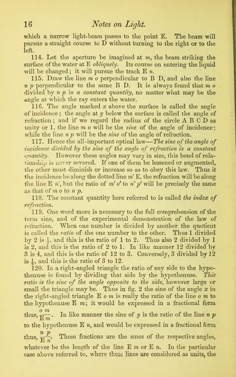 which a narrow light-beam passes to the point E. The beam will pursue a straight course to D without turning to the right or to the left. 114. Let the aperture be imagined at m, the beam striking the surface of the water at E obliquely. Its course on entering the liquid will be changed; it will pursue the track E n. 115. Draw the line m o perpendicular to B D, and also the line n p perpendicular to the same B D. It is always found that m o divided by n p is a constant quantity, no matter what may be the angle at which the ray enters the water. 116. The angle marked x above the surface is called the angle of incidence ; the angle at y below the surface is called the angle of refraction ; and if we regard the radius of the circle A B C D as unity or 1, the line m o will be the sine of the angle of incidence; while the line np will be the sine of the angle of refraction. 117. Hence the all-important optical law—The sine of the angle of incidence divided by the sine of the angle of refraction is a constant quantity. However these angles may vary in size, this bond of rela- tionship is never severed. If one of them be lessened or augmented, the other must diminish or increase so as to obey this law. Thus it the incidence be along the dotted line m! E, the refraction will be along the line E n', but the ratio of m! o' to nf p' will be precisely the same as that of m o to n p. 118. The constant quantity here referred to is called the index of refraction. 119. One word more is necessary to the full comprehension of the term sine, and of the experimental demonstration of the law of refraction. When one number is divided by another the quotient is called the ratio of the one number to the other. Thus 1 divided by 2 is and this is the ratio of 1 to 2. Thus also 2 divided by 1 is 2, and this is the ratio of 2 to 1. In like manner 12 divided by 3 is 4, and this is the ratio of 12 to 3. Conversely, 3 divided by 12 is and this is the ratio of 3 to 12. 120. In a right-angled triangle the ratio of any side to the hypo- thenuse is found by dividing that side by the hypothenuse. This ratio is the sine of the angle opposite to the side, however large or small the triangle may be. Thus in fig. 2 the sine of the angle x in the right-angled triangle E o m is really the ratio of the line o m to the hypothenuse E to; it would be expressed in a fractional form thus, . In like manner the sine of y is the ratio of the line n p to the hypothenuse E n, and would be expressed in a fractional form thus, These fractions are the sines of the respective angles, whatever be the length of the line E m or E n. In the particular case above referred to, where these lines are considered as units, the