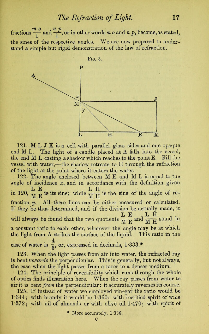 fractions and or in other words wj o and n p, become, as stated, the sines of the respective angles. We are now prepared to under- stand a simple but rigid demonstration of the law of refraction. 121. MLJKisa cell with parallel glass sides and one opaque end M L. The light of a candle placed at A falls into the vessel, the end M L casting a shadow which reaches to the point E. Fill the vessel with water,—the shadow retreats to H through the refraction of the light at the point where it enters the water. 122. The angle enclosed between M E and M L is equal to the angle of incidence x, and in accordance with the definition given L E L H in 120, is its sine; while ^ -g is the sine of the angle of re- fraction y. All these lines can be either measured or calculated. If they be thus determined, and if the division be actually made, it L E L H will always be found that the two quotients .jg-j, and stand m a constant ratio to each other, whatever the angle may be at which the light from A strikes the surface of the liquid. This ratio in the 4 case of water is or, expressed in decimals, 1*333.* 123. When the light passes from air into water, the refracted ray is bent towards the perpendicular. This is generally, but not always, the case when the light passes from a rarer to a denser medium. 124. The principle of reversibility which runs through the whole of optics finds illustration here. When the ray passes from water to air it is bent from the perpendicular: it accurately reverses its course. 125. If instead of water we employed vinegar the ratio would be 1*344; with brandy it would be 1*360; with rectified spirit of wine 1‘372; with oil of almonds or with olive oil 1*470; with spirit of * More accurately, 1*336.