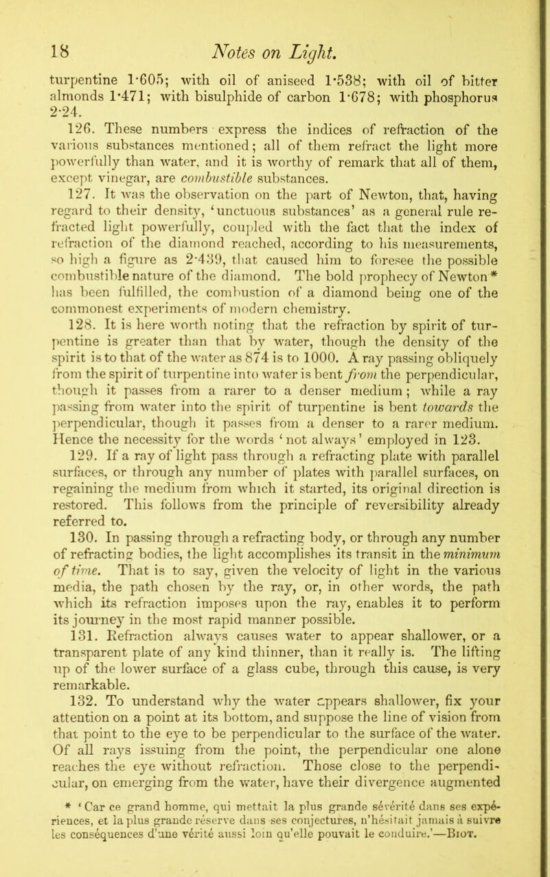 turpentine 1*605; with oil of aniseed 1*538; with oil of bitter almonds 1*471; with bisulphide of carbon 1*678; with phosphorus 2*24. 126. These numbers express the indices of refraction of the various substances mentioned; all of them refract the light more powerfully than water, and it is worthy of remark that all of them, except vinegar, are combustible substances. 127. It was the observation on the part of Newton, that, having regard to their density, ‘unctuous substances’ as a general rule re- fracted light powerfully, coupled with the fact that the index of refraction of the diamond reached, according to his measurements, so high a figure as 2*439, that caused him to foresee the possible combustible nature of the diamond. The bold prophecy of Newton * has been fulfilled, the combustion of a diamond being one of the •commonest experiments of modern chemistry. 128. It is here worth noting that the refraction by spirit of tur- pentine is greater than that by water, though the density of the spirit is to that of the water as 874 is to 1000. A ray passing obliquely from the spirit of turpentine into water is bent from the perpendicular, though it passes from a rarer to a denser medium ; while a ray passing from water into the spirit of turpentine is bent towards the perpendicular, though it passes from a denser to a rarer medium. Hence the necessity for the words ‘not always’ employed in 123. 129. If a ray of light pass through a refracting plate with parallel surfaces, or through any number of plates with parallel surfaces, on regaining the medium from which it started, its original direction is restored. This follows from the principle of reversibility already referred to. 130. In passing through a refracting body, or through any number of refracting bodies, the light accomplishes its transit in the minimum of time. That is to say, given the velocity of light in the various media, the path chosen by the ray, or, in other words, the path which its refraction imposes upon the ray, enables it to perform its journey in the most rapid manner possible. 131. Refraction always causes water to appear shallower, or a transparent plate of any kind thinner, than it really is. The lifting up of the lower surface of a glass cube, through this cause, is very remarkable. 132. To understand why the water appears shallower, fix your attention on a point at its bottom, and suppose the line of vision from that point to the eye to be perpendicular to the surface of the water. Of all rays issuing from the point, the perpendicular one alone reaches the eye without refraction. Those close to the perpendi- cular, on emerging from the water, have their divergence augmented * * Car ce grand homme, qui mettait la plus grande sdverite dans ses expe- riences, et la plus grande reserve dans ses conjectures, n’hesitait jamais a suivre les consequences d’une v6rit6 aussi loin qu’elle pouvait le conduire.’—Biot.