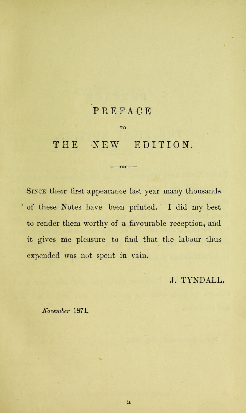 TO THE NEW EDITION. Since their first appearance last year many thousands of these Notes have been printed. I did my best to render them worthy of a favourable reception, and it gives me pleasure to find that the labour thus expended was not spent in vain. ,1. TYNDALL. a November 1871.