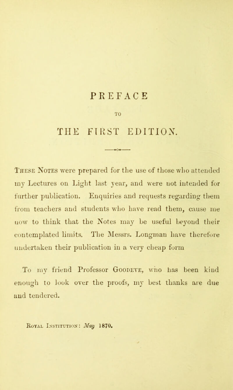 TO THE FIRST EDITION. These Notes were prepared for the use of those who attended my Lectures on Light last year, and were uot intended for further publication. Enquiries and requests regarding them from teachers and students who have read them, cause me uow to think that the Notes may be useful beyond their contemplated limits. The Messrs. Longman have therefore undertaken their publication in a very cheap form To my friend Professor Goodeye, who has been kind enough to look over the proofs, my best thanks are due and tendered. Royal Institution: May 1870.