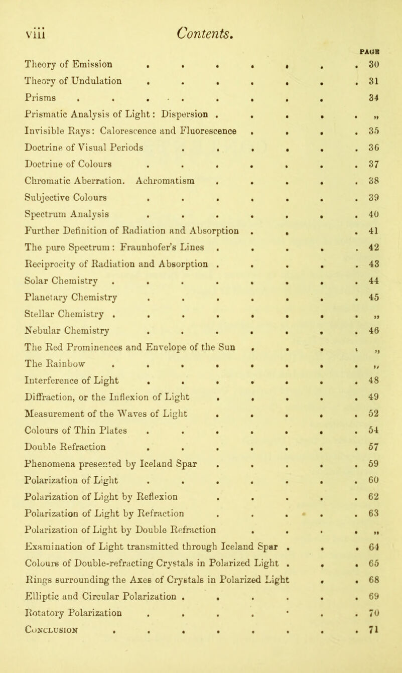viii Contents. Theory of Emission . . . • « Theory of Undulation ..... Prisms . . . . . . . Prismatic Analysis of Light: Dispersion . . . Invisible Rays: Calorescence and Fluorescence . . Doctrine of Visual Periods . . . . Doctrine of Colours ..... Chromatic Aberration. Achromatism . . . Subjective Colours . . . . . Spectrum Analysis ..... Further Definition of Radiation and Absorption . , The pure Spectrum : Fraunhofer’s Lines . . . Reciprocity of Radiation and Absorption . . Solar Chemistry ...... Planetary Chemistry . . . . . Stellar Chemistry ...... Nebular Chemistry ..... The Red Prominences and Envelope of the Sun • . The Rainbow ...... Interference of Light ..... Diffraction, or the Inflexion of Light • . . Measurement of the Waves of Light . . . Colours of Thin Plates ..... Double Refraction ..... Phenomena presented by Iceland Spar . . Polarization of Light ..... Polarization of Light by Reflexion Polarization of Light by Refraction . . . Polarization of Light by Double Refraction . . Examination of Light transmitted through Iceland Spar . Colours of Double-refracting Crystals in Polarized Light . Rings surrounding the Axes of Crystals in Polarized Light Elliptic and Circular Polarization .... Rotatory Polarization .... * Conclusion ...... PAOB 30 31 34 35 36 37 38 39 40 41 42 43 44 45 19 46 n 48 49 52 54 57 59 60 62 63 ft 64 65 68 69 70 71