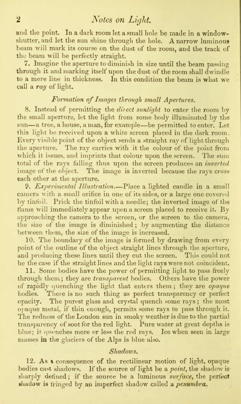 and the point. In a dark room let a small hole be made in a window- shutter, and let the sun shine through the hole. A narrow luminous beam will mark its course on the dust of the room, and the track of the beam will be perfectly straight. 7. Imagine the aperture to diminish in size until the beam passing through it and marking itself upon the dust of the room shall dwindle to a mere line in thickness. In this condition the beam is what we call a ray of light. Fonnation of Images through small Apertures. 8. Instead of permitting the direct sunlight to enter the room by the small aperture, let the light from some body illuminated by the sun—a tree, a house, a man, for example—be permitted to enter. Let this light be received upon a white screen placed in the dark room. Every visible point of the object sends a straight ray of light through the aperture. The ray carries with it the colour of the point from which it issues, and imprints that colour upon the screen. The sum total of the rays killing thus upon the screen produces an inverted image of the object. The image is inverted because the rays cross each other at the aperture. 9. Experimental Illustration.—Place a lighted candle in a small camera with a small orifice in one of its sides, or a large one covered by tinfoil. Prick the tinfoil with a needle; the inverted image of the flame will immediately appear upon a screen placed to receive it. By approaching the camera to the screen, or the screen to the camera, the size of the image is diminished ; by augmenting the distance between them, the size of the image is increased. 10. The boundary of the image is formed by drawing from every point of the outline of the object straight lines through the aperture, and producing these lines until they cut the screen. This could not be the case if the straight lines and the light rays were not coincident. 11. Some bodies have the power of permitting light to pass freely through them; they are transparent bodies. Others have the power of rapidly quenching the light that enters them ; they are opaque bodies. There is no such thing as perfect transparency or perfect opacity. The purest glass and crystal quench some rays ; the most opaque metal, if thin enough, permits some rays to pass through it. The redness of the London sun in smoky weather is due to the partial transparency of soot for the red light. Pure water at great depths is blue; it quenches more or less the red rays. Ice when seen in large masses in the glaciers of the Alps is blue also. Shadows. 12. As \ consequence of the rectilinear motion of light, opaque bodies cast shadows. If the source of light be a point, the shadow is sharply defined; if the source be a luminous surface, the perfect 9hadow is fringed by an imperfect shadow called a penumbra.