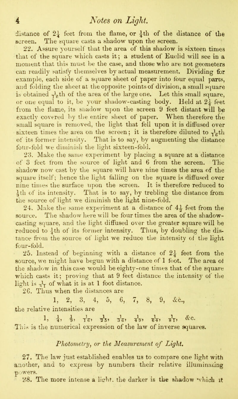 distance of 2^ feet from the flame, or ^th of the distance of the screen. The square casts a shadow upon the screen. 22. Assure yourself that the area of this shadow is sixteen times that of the square which casts it; a student of Euclid will see in a moment that this must be the case, and those who are not geometers can readily satisfy themselves by actual measurement. Dividing for example, each side of a square sheet of paper into four equal pares, and folding the sheet at the opposite points of division, a small square is obtained T\,th of the area of the large one. Let this small square, or one equal to it, be your shadow-casting body. Held at feet from the Hame, its shadow upon the screen 9 feet distant will be exactly covered by the entire sheet of paper. When therefore the small square is removed, the light that fell upon it is diffused over sixteen times the area on the screen; it is therefore diluted to Ttffth of its former intensity. That is to say, by augmenting the distance four-fold we diminish the light sixteen-fold. 23. Make the same experiment by placing a square at a distance of 3 feet from the source of light and 6 from the screen. The shadow now cast by the square will have nine times the area of the square itself; hence the light falling on the square is diffused over nine times the surface upon the screen. It is therefore reduced to ^th of its intensity. That is to say, by trebling the distance from the source of light we diminish the light nine-fold. 24. Make the same experiment at a distance of 4^ feet from the source. The shadow here will be four times the area of the shadow- casting square, and the light diffused over the greater square will be reduced to ^th of its former intensity. Thus, by doubling the dis- tance from the source of light we reduce the intensity of the light four-fold. 25. Instead of beginning with a distance of feet from the source, we might have begun with a distance of 1 foot. The area ol the shadow in this case would be eighty-one times that of the square which casts it; proving that at 9 feet distance the intensity of the light is Ar of what it is at 1 foot distance. 26. Thus when the distances are 1, 2, 3, 4, 5, 6, 7, 8, 9, &c., the relative intensities are 1111 1 1 1 1 1 A» 5J TIT’ TZZi '5T> <vc* This is the numerical expression of the law of inverse squares. Photometry, or the Measurement of Light. 27. The law just established enables us to compare one light with another, and to express by numbers their relative illuminating powers. 28. The more intense a licht. the darker is the shadow which it
