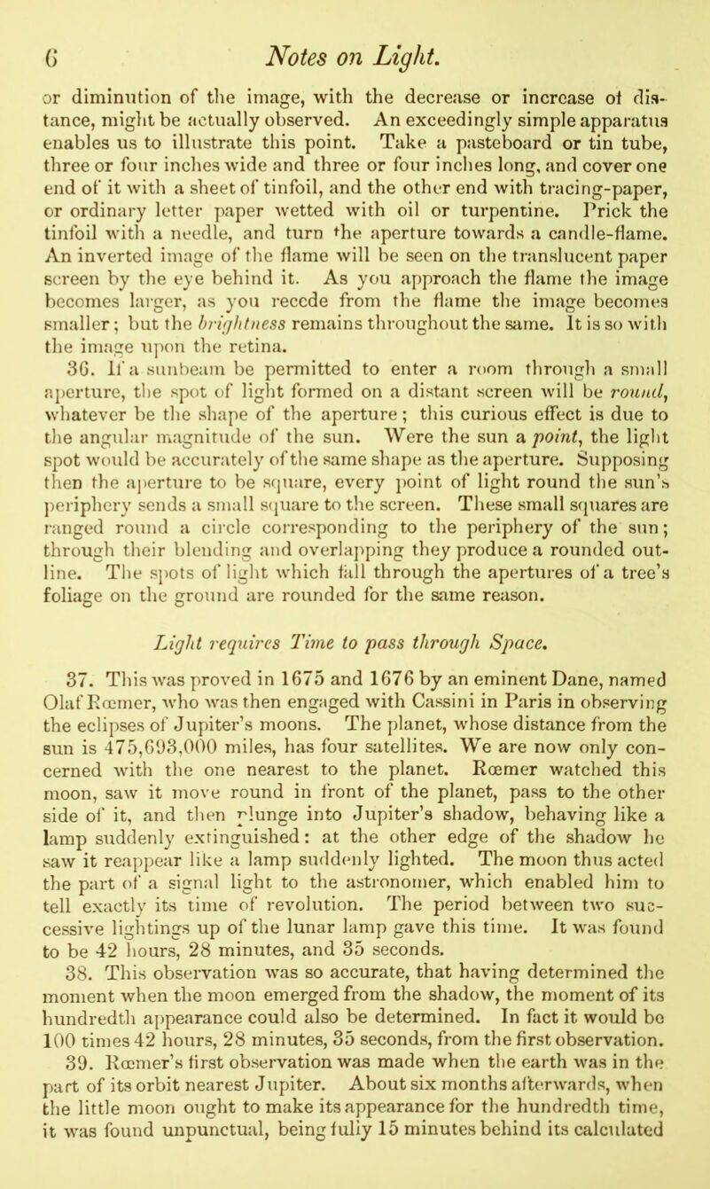or diminution of the image, with the decrease or increase ol dis- tance, might be actually observed. An exceedingly simple apparatus enables us to illustrate this point. Take a pasteboard or tin tube, three or four inches wide and three or four inches long, and cover one end of it with a sheet of tinfoil, and the other end with tracing-paper, or ordinary letter paper wetted with oil or turpentine. Prick the tinfoil with a needle, and turn the aperture towards a candle-flame. An inverted image of the flame will be seen on the translucent paper screen by the eye behind it. As you approach the flame the image becomes larger, as you recede from the flame the image becomes smaller; but the brightness remains throughout the same. It is so with the image upon the retina. 3G. If a sunbeam be permitted to enter a room through a small aperture, the spot of light formed on a distant screen will be round, whatever be the shape of the aperture; this curious effect is due to the angular magnitude of the sun. Were the sun a point, the light spot would be accurately of the same shape as the aperture. Supposing then the aperture to be square, every point of light round the sun’s periphery sends a small square to the screen. These small squares are ranged round a circle corresponding to the periphery of the sun; through their blending and overlapping they produce a rounded out- line. The spots of light which fall through the apertures of a tree’s foliage on the ground are rounded for the same reason. Light requires Time to pass through Space. 37. This was proved in 1675 and 1676 by an eminent Dane, named Olaf Rccmer, who was then engaged with Cassini in Paris in observing the eclipses of Jupiter’s moons. The planet, whose distance from the sun is 475,693,000 miles, has four satellites. We are now only con- cerned with the one nearest to the planet. Rcemer watched this moon, saw it move round in front of the planet, pass to the other side of it, and then plunge into Jupiter’s shadow, behaving like a lamp suddenly extinguished: at the other edge of the shadow he saw it reappear like a lamp suddenly lighted. The moon thus acted the part of a signal light to the astronomer, which enabled him to tell exactly its time of revolution. The period between two suc- cessive lightings up of the lunar lamp gave this time. It was found to be 42 hours, 28 minutes, and 35 seconds. 38. This observation was so accurate, that having determined the moment when the moon emerged from the shadow, the moment of its hundredth appearance could also be determined. In fact it would be 100 times 42 hours, 28 minutes, 35 seconds, from the first observation. 39. Rcemer’s first observation was made when the earth was in the part of its orbit nearest Jupiter. About six months afterwards, when the little moon ought to make its appearance for the hundredth time,